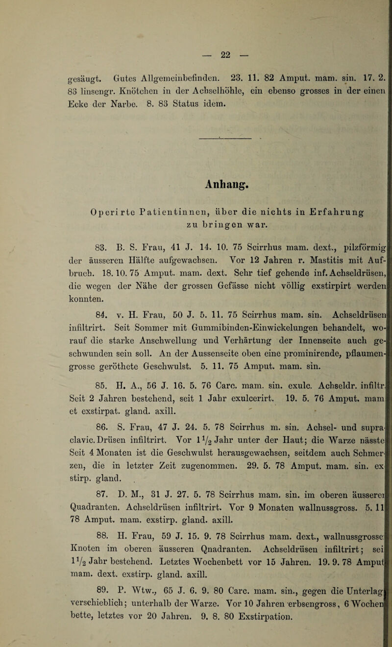 gesäugt. Gutes Allgemeinbefinden. 23. 11. 82 Amput. mam. sin. 17. 2. 88 linsengr. Knötchen in der Achselhöhle, ein ebenso grosses in der einen Ecke der Narbe. 8. 83 Status idem. Anhang. Operirtc Patientinnen, über die nichts in Erfahrung zu bringen war. 83. B. S. Frau, 41 J. 14. 10. 75 Scirrhus mam. dext., pilzförmig der äusseren Hälfte aufgewachsen. Vor 12 Jahren r. Mastitis mit Auf¬ bruch. 18.10. 75 Amput. mam. dext. Sehr tief gehende inf. Achseldrüsen, die wegen der Nähe der grossen Gefässe nicht völlig exstirpirt werden konnten. 84. v. H. Frau, 50 J. 5. 11. 75 Scirrhus mam. sin. Achseldrüsen infiltrirt. Seit Sommer mit Gummibinden-Einwickelungen behandelt, wo¬ rauf die starke Anschwellung und Verhärtung der Innenseite auch ge¬ schwunden sein soll. An der Aussenseite oben eine prominirende, pflaumen¬ grosse geröthete Geschwulst. 5. 11. 75 Amput. mam. sin. 85. H. A., 56 J. 16. 5. 76 Care. mam. sin. exulc. Achseldr. infiltr. Seit 2 Jahren bestehend, seit 1 Jahr exulcerirt. 19. 5. 76 Amput. mam et exstirpat. gland. axill. 86. S. Frau, 47 J. 24. 5. 78 Scirrhus m. sin. Achsel- und supra- clavic. Drüsen infiltrirt. Vor l1/^ Jahr unter der Haut; die Warze nässte Seit 4 Monaten ist die Geschwulst herausgewachsen, seitdem auch Schmer¬ zen, die in letzter Zeit zugenommen. 29. 5. 78 Amput. mam. sin. ex stirp. gland. . 87. D. M., 31 J. 27. 5. 78 Scirrhus mam. sin. im oberen äusserei Quadranten. Achseldrüsen infiltrirt. Vor 9 Monaten wallnussgross. 5. 11 78 Amput. mam. exstirp. gland. axill. 88. H. Frau, 59 J. 15. 9. 78 Scirrhus mam. dext., wallnussgrosse: Knoten im oberen äusseren Qnadranten. Achseldrüsen infiltrirt; sei IV2 Jahr bestehend. Letztes Wochenbett vor 15 Jahren. 19.9.78 Ampul mam. dext. exstirp. gland. axill. 89. P. Wtw., 65 J. 6. 9. 80 Care. mam. sin., gegen die Unterlag verschieblich; unterhalb der Warze. Vor 10 Jahren erbsengross, 6 Wochen bette, letztes vor 20 Jahren. 9. 8. 80 Exstirpation.