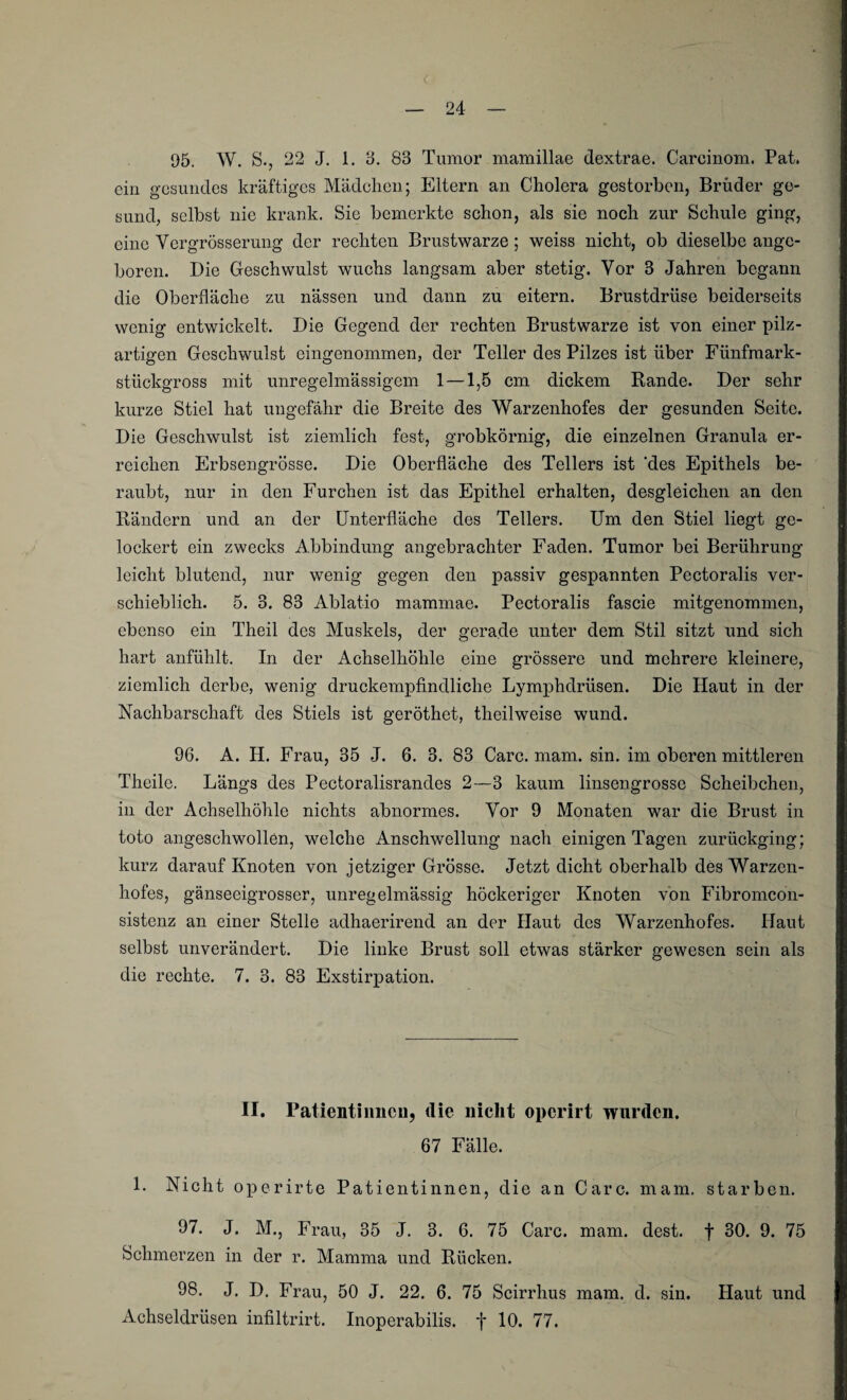 95. W. S., 22 J. 1. 3. 83 Tumor mamillae dextrae. Careinom. Pat. ein gesundes kräftiges Mädchen; Eltern an Cholera gestorben, Brüder ge¬ sund, selbst nie krank. Sie bemerkte schon, als sie noch zur Schule ging, eine Ycrgrösserung der rechten Brustwarze; weiss nicht, ob dieselbe ange¬ boren. Die Geschwulst wuchs langsam aber stetig. Vor 3 Jahren begann die Oberfläche zu nässen und dann zu eitern. Brustdrüse beiderseits wenig entwickelt. Die Gegend der rechten Brustwarze ist von einer pilz¬ artigen Geschwulst eingenommen, der Teller des Pilzes ist über Fünfmark¬ stückgross mit unregelmässigem 1 —1,5 cm dickem Rande. Der sehr kurze Stiel hat ungefähr die Breite des Warzenhofes der gesunden Seite. Die Geschwulst ist ziemlich fest, grobkörnig, die einzelnen Granula er¬ reichen Erbsengrösse. Die Oberfläche des Tellers ist ‘des Epithels be¬ raubt, nur in den Furchen ist das Epithel erhalten, desgleichen an den Rändern und an der Unterfläche des Tellers. Um den Stiel liegt ge¬ lockert ein zwecks Abbindung angebrachter Faden. Tumor bei Berührung leicht blutend, nur wenig gegen den passiv gespannten Pectoralis ver¬ schieblich. 5. 3. 83 Ablatio mammae. Pectoralis fascie mitgenommen, ebenso ein Theil des Muskels, der gerade unter dem Stil sitzt und sich hart anfühlt. In der Achselhöhle eine grössere und mehrere kleinere, ziemlich derbe, wenig druckempfindliche Lymphdrüsen. Die Haut in der Nachbarschaft des Stiels ist geröthet, theil weise wund. 96. A. H. Frau, 35 J. 6. 3. 83 Care. mam. sin. im oberen mittleren Theile. Längs des Pectoralisrandes 2—3 kaum linsengrosse Scheibchen, in der Achselhöhle nichts abnormes. Yor 9 Monaten war die Brust in toto angeschwollen, welche Anschwellung nach einigen Tagen zurückging; kurz darauf Knoten von jetziger Grösse. Jetzt dicht oberhalb des Warzen¬ hofes, gänseeigrosser, unregelmässig höckeriger Knoten von Fibromcon- sistenz an einer Stelle adhaerirend an der Haut des Warzenhofes. Haut selbst unverändert. Die linke Brust soll etwas stärker gewesen sein als die rechte. 7. 3. 83 Exstirpation. II. Patientinnen, die nicht operirt wurden. 67 Fälle. 1. Nicht operirte Patientinnen, die an Care. mam. starben. 97. J. M., Frau, 35 J. 3. 6. 75 Care. mam. dest. f 30. 9. 75 Schmerzen in der r. Mamma und Rücken. 98. J. D. Frau, 50 J. 22. 6. 75 Scirrhus mam. d. sin. Haut und Achseldrüsen infiltrirt. Inoperabilis. f 10. 77.