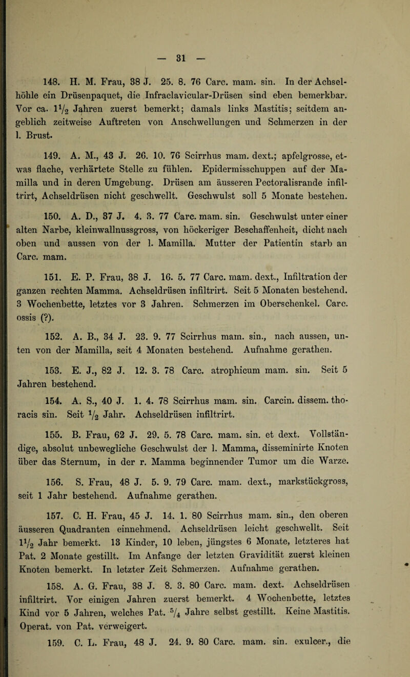höhle ein Drüsenpaquet, die Infraclavicular-Driisen sind eben bemerkbar. Vor ca. l1^ Jahren zuerst bemerkt; damals links Mastitis; seitdem an¬ geblich zeitweise Auftreten von Anschwellungen und Schmerzen in der 1. Brust. 149. A. M., 43 J. 26. 10. 76 Scirrhus mam. dext.; apfelgrosse, et¬ was flache, verhärtete Stelle zu fühlen. Epidermisschuppen auf der Ma- milla und in deren Umgebung. Drüsen am äusseren Pectoralisrande infil- trirt, Achseldrüsen nicht geschwellt. Geschwulst soll 5 Monate bestehen. 150. A. D., 37 J, 4. 3. 77 Care. mam. sin. Geschwulst unter einer alten Narbe, kleinwallnussgross, von höckeriger Beschaffenheit, dicht nach oben und aussen von der 1. Mamilla. Mutter der Patientin starb an Care. mam. 151. E. P. Frau, 38 J. 16. 5. 77 Care. mam. dext., Infiltration der ganzen rechten Mamma. Achseldrüsen infiltrirt. Seit 5 Monaten bestehend. 3 Wochenbette, letztes vor 3 Jahren. Schmerzen im Oberschenkel. Care. ossis (?). »» 152. A. B., 34 J. 23. 9. 77 Scirrhus main. sin., nach aussen, un¬ ten von der Mamilla, seit 4 Monaten bestehend. Aufnahme gerathen. 153. E. J., 82 J. 12. 3. 78 Care, atrophicum mam. sin. Seit 5 Jahren bestehend. 154. A. S., 40 J. 1. 4. 78 Scirrhus mam. sin. Carcin. dissem. tho* racis sin. Seit 1/2 Jahr. Achseldrüsen infiltrirt. 155. B. Frau, 62 J. 29. 5. 78 Care. mam. sin. et dext. Vollstän¬ dige, absolut unbewegliche Geschwulst der 1. Mamma, disseminirte Knoten über das Sternum, in der r. Mamma beginnender Tumor um die Warze. 156. S. Frau, 48 J. 5. 9. 79 Care. mam. dext., markstückgross, seit 1 Jahr bestehend. Aufnahme gerathen. 157. C. H. Frau, 45 J. 14. 1. 80 Scirrhus mam. sin., den oberen äusseren Quadranten einnehmend. Achseldrüsen leicht geschwellt. Seit V/2 Jahr bemerkt. 13 Kinder, 10 leben, jüngstes 6 Monate, letzteres hat Pat. 2 Monate gestillt. Im Anfänge der letzten Gravidität zuerst kleinen Knoten bemerkt. In letzter Zeit Schmerzen. Aufnahme gerathen. 158. A. G. Frau, 38 J. 8. 3. 80 Care. mam. dext. Achseldrüsen infiltrirt. Vor einigen Jahren zuerst bemerkt. 4 Wochenbette, letztes Kind vor 5 Jahren, welches Pat. % Jahre selbst gestillt. Keine Mastitis. Operat. von Pat. verweigert. 159. C. L. Frau, 48 J. 24. 9. 80 Care. mam. sin. exulcer., die