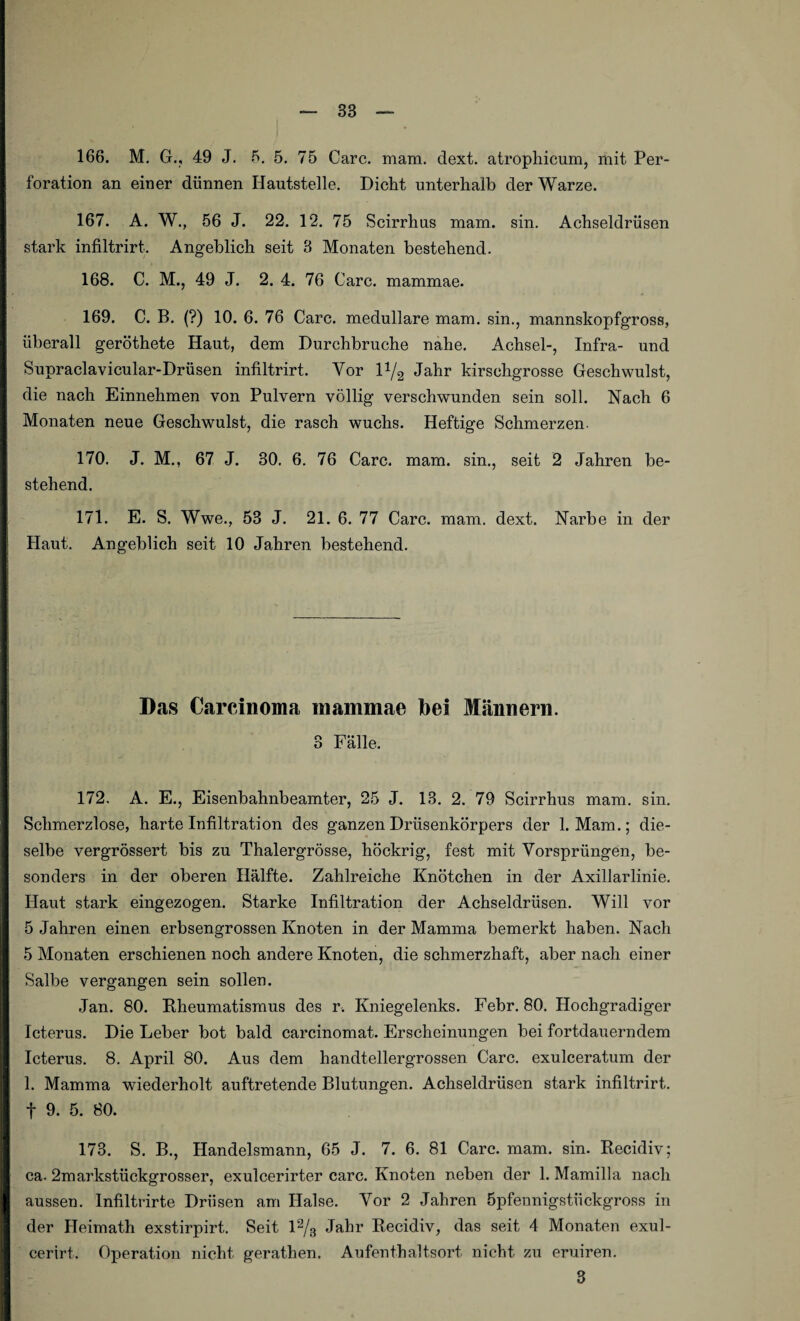 166. M. G., 49 J. 5. 5. 75 Care. mam. dext. atrophicum, mit Per¬ foration an einer dünnen Hautstelle. Dicht unterhalb der Warze. 167. A. W., 56 J. 22. 12. 75 Scirrhus mam. sin. Achseldrüsen stark infiltrirt. Angeblich seit 3 Monaten bestehend. 168. C. M., 49 J. 2. 4. 76 Care, mammae. 169. C. B. (?) 10. 6. 76 Care, medulläre mam. sin., mannskopfgross, überall geröthete Haut, dem Durchbruche nahe. Achsel-, Infra- und Supraclavicular-Drüsen infiltrirt. Vor l1^ Jahr kirschgrosse Geschwulst, die nach Einnehmen von Pulvern völlig verschwunden sein soll. Nach 6 Monaten neue Geschwulst, die rasch wuchs. Heftige Schmerzen. 170. J. M., 67 J. 30. 6. 76 Care. mam. sin., seit 2 Jahren be¬ stehend. 171. E. S. Wwe., 53 J. 21. 6. 77 Care. mam. dext. Narbe in der Haut. Angeblich seit 10 Jahren bestehend. Das Carcinoma mammae bei Männern. 3 Fälle. 172. A. E., Eisenbahnbeamter, 25 J. 13. 2. 79 Scirrhus mam. sin. Schmerzlose, harte Infiltration des ganzen Drüsenkörpers der 1. Mam.; die¬ selbe vergrössert bis zu Thalergrösse, höckrig, fest mit Vorsprüngen, be¬ sonders in der oberen Hälfte. Zahlreiche Knötchen in der Axillarlinie. Haut stark eingezogen. Starke Infiltration der Achseldrüsen. Will vor 5 Jahren einen erbsengrossen Knoten in der Mamma bemerkt haben. Nach 5 Monaten erschienen noch andere Knoten, die schmerzhaft, aber nach einer Salbe vergangen sein sollen. Jan. 80. Rheumatismus des r. Kniegelenks. Febr. 80. Hochgradiger Icterus. Die Leber bot bald carcinomat. Erscheinungen bei fortdauerndem Icterus. 8. April 80. Aus dem handtellergrossen Care, exulceratum der 1. Mamma wiederholt auftretende Blutungen. Achseldrüsen stark infiltrirt. f 9. 5. 80. 173. S. B., Handelsmann, 65 J. 7. 6. 81 Care. mam. sin. Recidiv; ca- 2markstückgrosser, exulcerirter carc. Knoten neben der 1. Mamilla nach aussen. Infiltrirte Drüsen am Halse. Vor 2 Jahren Öpfennigstiickgross in der Heimath exstirpirt. Seit 12/3 Jahr Recidiv, das seit 4 Monaten exul- eerirt. Operation nicht gerathen. Aufenthaltsort nicht zu eruiren. 3