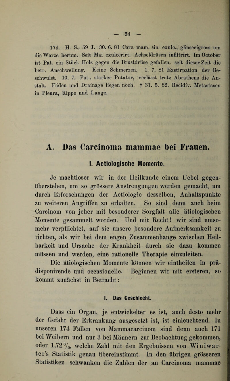 174. H. S., 59 J. 30. 6. 81 Care. mam. sin. exulc., gänseeigross um die Warze herum. Seit Mai exulcerirt. Achseldrüsen infijtrirt. Im October ist Pat. ein Stück Holz gegen die Brustdrüse gefallen, seit dieser Zeit die betr. Anschwellung. Keine Schmerzen. 1. 7. 81 Exstirpation der Ge¬ schwulst. 10. 7. Pat., starker Potator, verlässt trotz Abrathens die An¬ stalt. Fäden und Drainage liegen noch, f 31. 5. 82. Recidiv. Metastasen in Pleura, Rippe und Lunge. A. Das Carcinoma niammae bei Frauen. I. Aetiologische Momente. Je machtloser wir in der Heilkunde einem Uebel gegen¬ überstehen, um so grössere Anstrengungen werden gemacht, um durch Erforschungen der Aetiologie desselben, Anhaltspunkte zu weiteren Angriffen zu erhalten. So sind denn auch beim Carcinom von jeher mit besonderer Sorgfalt alle ätiologischen Momente gesammelt worden. Und mit Recht! wir sind umso¬ mehr verpflichtet, auf sie unsere besondere Aufmerksamkeit zu richten, als wir bei dem engen Zusammenhänge zwischen Heil¬ barkeit und Ursache der Krankheit durch sie dazu kommen müssen und werden, eine rationelle Therapie einzuleiten. Die ätiologischen Momente können wir eintheilen in prä- disponirende und occasionelle. Beginnen wir mit ersteren, so kommt zunächst in Betracht: I. Das Geschlecht. Dass ein Organ, je entwickelter es ist, auch desto mehr der Gefahr der Erkrankung ausgesetzt ist, ist einleuchtend. In unseren 174 Fällen von Mammacarcinom sind denn auch 171 bei Weibern und nur 3 bei Männern zur Beobachtung gekommen, oder 1,72%, welche Zahl mit den Ergebnissen von Winiwar- ter’s Statistik genau übereinstimmt. In den übrigen grösseren Statistiken schwanken die Zahlen der an Carcinoma mammae