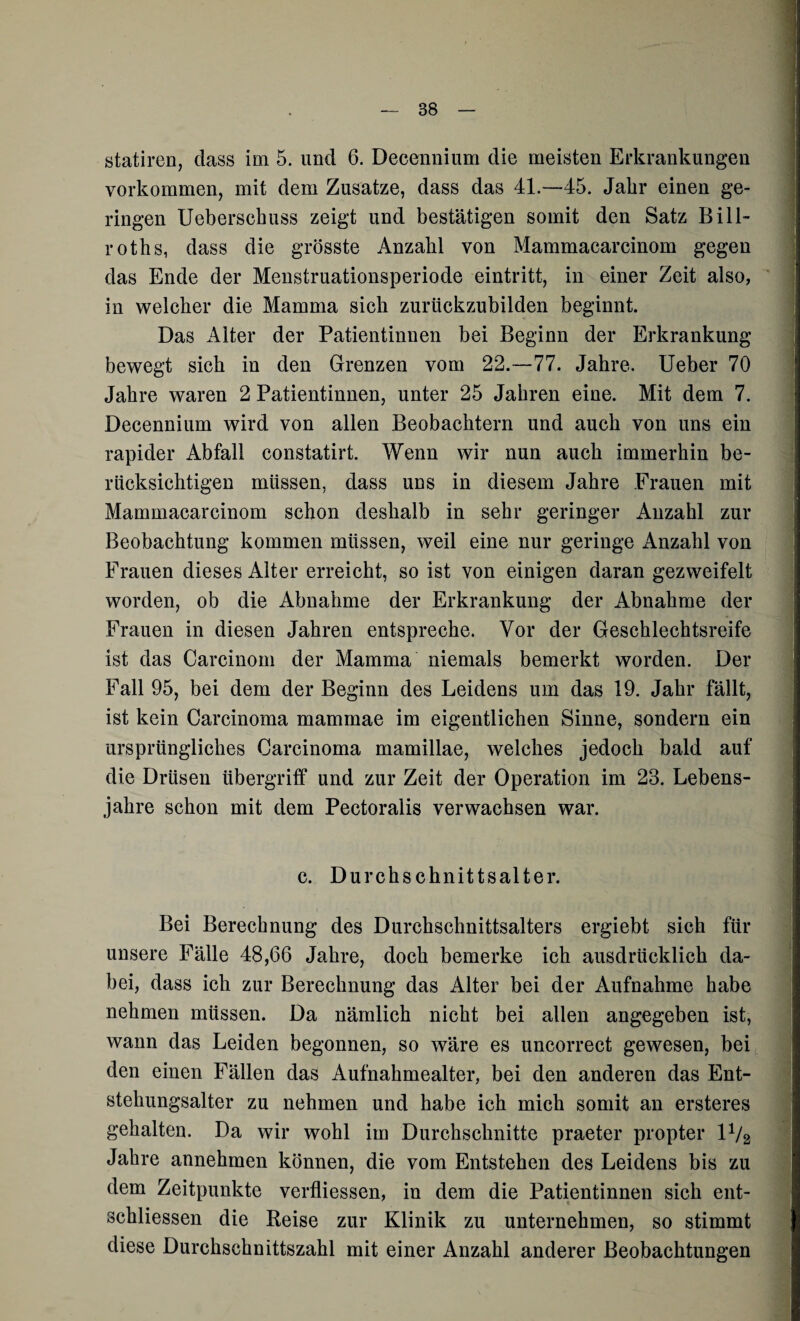 statiren, dass im 5. und 6. Decennium die meisten Erkrankungen Vorkommen, mit dem Zusatze, dass das 41.—45. Jalir einen ge¬ ringen Ueberschuss zeigt und bestätigen somit den Satz Bi 11- roths, dass die grösste Anzahl von Mammacarcinom gegen das Ende der Menstruationsperiode eintritt, in einer Zeit also, in welcher die Mamma sich zurückzubilden beginnt. Das Alter der Patientinnen bei Beginn der Erkrankung bewegt sich in den Grenzen vom 22.-77. Jahre. Ueber 70 Jahre waren 2 Patientinnen, unter 25 Jahren eine. Mit dem 7. Decennium wird von allen Beobachtern und auch von uns ein rapider Abfall constatirt. Wenn wir nun auch immerhin be¬ rücksichtigen müssen, dass uns in diesem Jahre Frauen mit Mammacarcinom schon deshalb in sehr geringer Anzahl zur Beobachtung kommen müssen, weil eine nur geringe Anzahl von Frauen dieses Alter erreicht, so ist von einigen daran gezweifelt worden, ob die Abnahme der Erkrankung der Abnahme der Frauen in diesen Jahren entspreche. Vor der Geschlechtsreife ist das Carcinom der Mamma niemals bemerkt worden. Der Fall 95, bei dem der Beginn des Leidens um das 19. Jahr fällt, ist kein Carcinoma mammae im eigentlichen Sinne, sondern ein ursprüngliches Carcinoma mamillae, welches jedoch bald auf die Drüsen Übergriff und zur Zeit der Operation im 23. Lebens¬ jahre schon mit dem Pectoralis verwachsen war. c. Durchschnittsalter. Bei Berechnung des Durchschnittsalters ergiebt sich für unsere Fälle 48,66 Jahre, doch bemerke ich ausdrücklich da¬ bei, dass ich zur Berechnung das Alter bei der Aufnahme habe nehmen müssen. Da nämlich nicht bei allen angegeben ist, wann das Leiden begonnen, so wäre es uncorrect gewesen, bei den einen Fällen das Aufnahmealter, bei den anderen das Ent¬ stehungsalter zu nehmen und habe ich mich somit an ersteres gehalten. Da wir wohl im Durchschnitte praeter propter 1V2 Jahre annehmen können, die vom Entstehen des Leidens bis zu dem Zeitpunkte verfliessen, in dem die Patientinnen sich ent- schliessen die Reise zur Klinik zu unternehmen, so stimmt diese Durchschnittszahl mit einer Anzahl anderer Beobachtungen