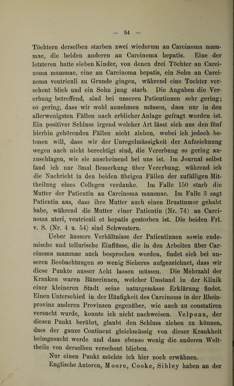 Töchtern derselben starben zwei wiederum an Carcinoma mam- mae, die beiden anderen an Carcinoma hepatis. Eine der letzteren hatte sieben Kinder, von denen drei Töchter an Carci¬ noma mammae, eine an Carcinoma hepatis, ein Sohn an Carci¬ noma ventriculi zu Grunde gingen, während eine Tochter ver¬ schont blieb und ein Sohn jung starb. Die Angaben die Ver¬ erbung betreffend, sind bei unseren Patientinnen sehr gering; so gering, dass wir wohl annehmen müssen, dass nur in den allerwenigsten Fällen nach erblicher Anlage gefragt worden ist. Ein positiver Sclduss irgend welcher Art lässt sich aus den fünf hierhin gehörenden Fällen nicht ziehen, wobei ich jedoch be¬ tonen will, dass wir der Unregelmässigkeit der Aufzeichnung wegen auch nicht berechtigt sind, die Vererbung so gering an¬ zuschlagen, wie sie anscheinend bei uns ist. Im Journal selbst fand ich nur 3mal Bemerkung über Vererbung, während ich die Nachricht in den beiden übrigen Fällen der zufälligen Mit- theilung eines Collegen verdanke. Im Falle 150 starb die Mutter der Patientin an Carcinoma mammae. Im Falle 3 sagt Patientin aus, dass ihre Mutter auch einen Brusttumor gehabt habe, während die Mutter einer Patientin (Nr. 74) an Carci¬ noma uteri, ventriculi et hepatis gestorben ist. Die beiden Frl. v. S. (Nr. 4 u. 54) sind Schwestern. Ueber äussere Verhältnisse der Patientinnen sowie ende¬ mische und tellurische Einflüsse, die in den Arbeiten über Car¬ cinoma mammae auch besprochen worden, findet sich bei un¬ seren Beobachtungen so wenig Sicheres aufgezeichnet, dass wir diese Punkte ausser Acht lassen müssen. Die Mehrzahl der Kranken waren Bäuerinnen, welcher Umstand in der Klinik einer kleineren Stadt seine naturgemässe Erklärung findet. Einen Unterschied in der Häufigkeit des Carcinorns in der Rhein¬ provinz anderen Provinzen gegenüber, wie auch zu constatiren versucht wurde, konnte ich nicht nachweisen. Velpeau, der diesen Punkt berührt, glaubt den Schluss ziehen zu können, dass der ganze Continent gleichmässig von dieser Krankheit heimgesucht werde und dass ebenso wenig die anderen Welt- theile von derselben verschont blieben. Nur einen Punkt möchte ich hier noch erwähnen. Englische Autoren, Moore, Cooke, Sibley haben an der