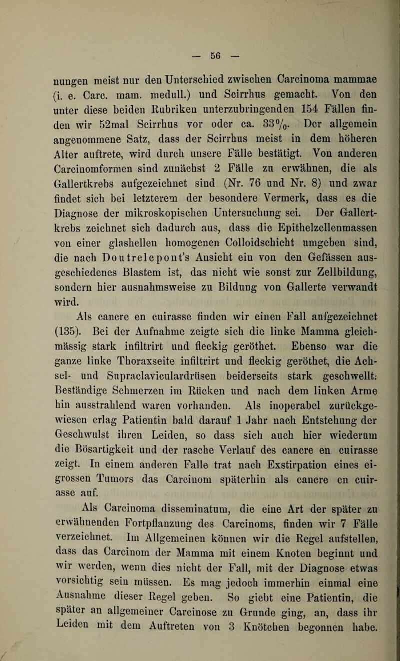 nungen meist nur den Unterschied zwischen Carcinoma mammae (i. e. Care. raam. medull.) und Scirrhus gemacht. Von den unter diese beiden Rubriken unterzubringenden 154 Fällen fin¬ den wir 52mal Scirrhus vor oder ca. 33%. Der allgemein angenommene Satz, dass der Scirrhus meist in dem höheren Alter auftrete, wird durch unsere Fälle bestätigt. Von anderen Carcinomformen sind zunächst 2 Fälle zu erwähnen, die als Gallertkrebs aufgezeichnet sind (Nr. 76 und Nr. 8) und zwar findet sich bei letzterem der besondere Vermerk, dass es die Diagnose der mikroskopischen Untersuchung sei. Der Gallert¬ krebs zeichnet sich dadurch aus, dass die Epithelzellenmassen von einer glashellen homogenen Colloidschicht umgeben sind, die nach Doutrelepont’s Ansicht ein von den Gefässen aus¬ geschiedenes Blastem ist, das nicht wie sonst zur Zellbildung, sondern hier ausnahmsweise zu Bildung von Gallerte verwandt wird. Als cancre en cuirasse finden wir einen Fall aufgezeichnet (135). Bei der Aufnahme zeigte sich die linke Mamma gleich- mässig stark infiltrirt und fleckig geröthet. Ebenso war die ganze linke Thoraxseite infiltrirt und fleckig geröthet, die Ach¬ sel- und Supraclaviculardrüsen beiderseits stark geschwellt: Beständige Schmerzen im Rücken und nach dem linken Arme hin ausstrahlend waren vorhanden. Als inoperabel zurückge¬ wiesen erlag Patientin bald darauf 1 Jahr nach Entstehung der Geschwulst ihren Leiden, so dass sich auch hier wiederum die Bösartigkeit und der rasche Verlauf des cancre en cuirasse zeigt. In einem anderen Falle trat nach Exstirpation eines ei¬ grossen Tumors das Carcinom späterhin als cancre en cuir¬ asse auf. Als Carcinoma disseminatum, die eine Art der später zu erwähnenden Fortpflanzung des Carcinoms, finden wir 7 Fälle verzeichnet. Im Allgemeinen können wir die Regel aufstellen, dass das Carcinom der Mamma mit einem Knoten beginnt und wir werden, wenn dies nicht der Fall, mit der Diagnose etwas vorsichtig sein müssen. Es mag jedoch immerhin einmal eine Ausnahme dieser Regel geben. So giebt eine Patientin, die später an allgemeiner Carcinose zu Grunde ging, an, dass ihr Leiden mit dem Auftreten von 3 Knötchen begonnen habe.