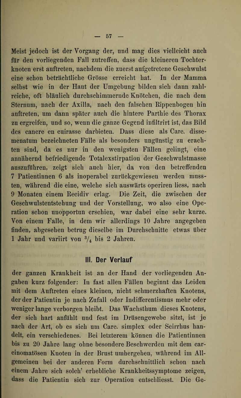 Meist jedoch ist der Vorgang der, und mag dies vielleicht auch für den vorliegenden Fall zutreffen, dass die kleineren Tochter¬ knoten erst auftreten, nachdem die zuerst aufgetretene Geschwulst eine schon beträchtliche Grösse erreicht hat. In der Mamma selbst wie in der Haut der Umgebung bilden sich dann zahl¬ reiche, oft bläulich durchschimmernde Knötchen, die nach dem Sternum, nach der Axilla, nach den falschen Rippenbogen hin auftreten, um dann später auch die hintere Parthie des Thorax zu ergreifen, und so, wenn die ganze Gegend infiltrirt ist, das Bild des cancre en cuirasse darbieten. Dass diese als Care, disse- menatum bezeichneten Fälle als besonders ungünstig zu erach¬ ten sind, da es nur in den wenigsten Fällen gelingt, eine annähernd befriedigende Totalexstirpation der Geschwulstmasse auszuführen, zeigt sich auch hier, da von den betreffenden 7 Patientinnen 6 als inoperabel zurückgewiesen werden muss¬ ten, während die eine, welche sich auswärts operiren liess, nach 9 Monaten einem Recidiv erlag. Die Zeit, die zwischen der Geschwulstentstehung und der Vorstellung, wo also eine Ope¬ ration schon unopportun erschien, war dabei eine sehr kurze. Von einem Falle, in dem wir allerdings 10 Jahre angegeben finden, abgesehen betrug dieselbe im Durchschnitte etwas über 1 Jahr und variirt von 3/4 bis 2 Jahren. III. Der Verlauf der ganzen Krankheit ist an der Hand der vorliegenden An¬ gaben kurz folgender: In fast allen Fällen beginnt das Leiden mit dem Auftreten eines kleinen, nicht schmerzhaften Knotens, der der Patientin je nach Zufall oder Indifferentismus mehr oder wenigerlange verborgen bleibt. Das Wachsthum dieses Knotens, der sich hart anfühlt und fest im Drüsengewebe sitzt, ist je nach der Art, ob es sich um Care, simplex oder Scirrhus han¬ delt, ein verschiedenes. Bei letzterem können die Patientinnen bis zu 20 Jahre lang ohne besondere Beschwerden mit dem car- cinomatösen Knoten in der Brust umhergehen, während im All¬ gemeinen bei der anderen Form durchschnittlich schon nach einem Jahre sich solch’ erhebliche Krankheitssymptome zeigen, dass die Patientin sich zur Operation entschliesst. Die Ge-