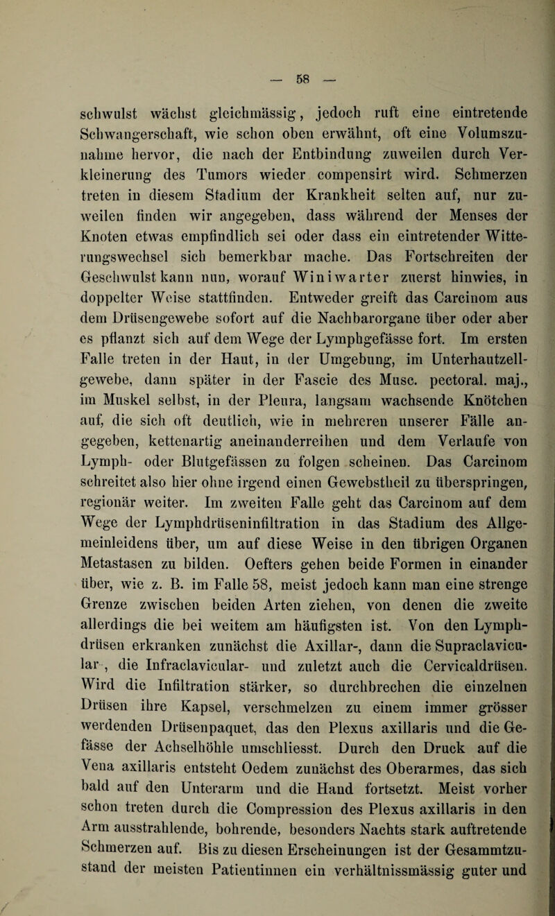 schwulst wächst gleichmässig, jedoch ruft eine eintretende Schwangerschaft, wie schon oben erwähnt, oft eine Volumszu¬ nahme hervor, die nach der Entbindung zuweilen durch Ver¬ kleinerung des Tumors wieder compensirfc wird. Schmerzen treten in diesem Stadium der Krankheit seiten auf, nur zu¬ weilen finden wir angegeben, dass während der Menses der Knoten etwas empfindlich sei oder dass ein eintretender Witte¬ rungswechsel sich bemerkbar mache. Das Fortschreiten der Geschwulst kann nun, worauf Winiwarter zuerst hinwies, in doppelter Weise stattfinden. Entweder greift das Carcinom aus dem Drüsengewebe sofort auf die Nachbarorgane über oder aber es pflanzt sich auf dem Wege der Lymphgefässe fort. Im ersten Falle treten in der Haut, in der Umgebung, im Unterhautzell¬ gewebe, dann später in der Fascie des Muse, pectoral. maj., im Muskel selbst, in der Pleura, langsam wachsende Knötchen auf, die sich oft deutlich, wie in mehreren unserer Fälle an¬ gegeben, kettenartig aneinanderreihen und dem Verlaufe von Lymph- oder Blutgefässen zu folgen scheinen. Das Carcinom schreitet also hier ohne irgend einen Gewebstheil zu überspringen, regionär weiter. Im zweiten Falle geht das Carcinom auf dem Wege der Lymphdrtiseninfiltration in das Stadium des Allge¬ meinleidens über, um auf diese Weise in den übrigen Organen Metastasen zu bilden. Oefters gehen beide Formen in einander über, wie z. B. im Falle 58, meist jedoch kann man eine strenge Grenze zwischen beiden Arten ziehen, von denen die zweite allerdings die bei weitem am häufigsten ist. Von den Lymph- drüsen erkranken zunächst die Axillar-, dann die Supraclavicu- lar , die Infraclavicular- und zuletzt auch die Cervicaldrüsen. Wird die Infiltration stärker, so durchbrechen die einzelnen Drüsen ihre Kapsel, verschmelzen zu einem immer grösser werdenden Drüsenpaquet, das den Plexus axillaris und die Ge- fässe der Achselhöhle umschliesst. Durch den Druck auf die Vena axillaris entsteht Oedem zunächst des Oberarmes, das sich bald auf den Unterarm und die Hand fortsetzt. Meist vorher schon treten durch die Compression des Plexus axillaris in den Arm ausstrahlende, bohrende, besonders Nachts stark auftretende Schmerzen auf. Bis zu diesen Erscheinungen ist der Gesammtzu- stand der meisten Patientinnen ein verhältnissmässig guter und