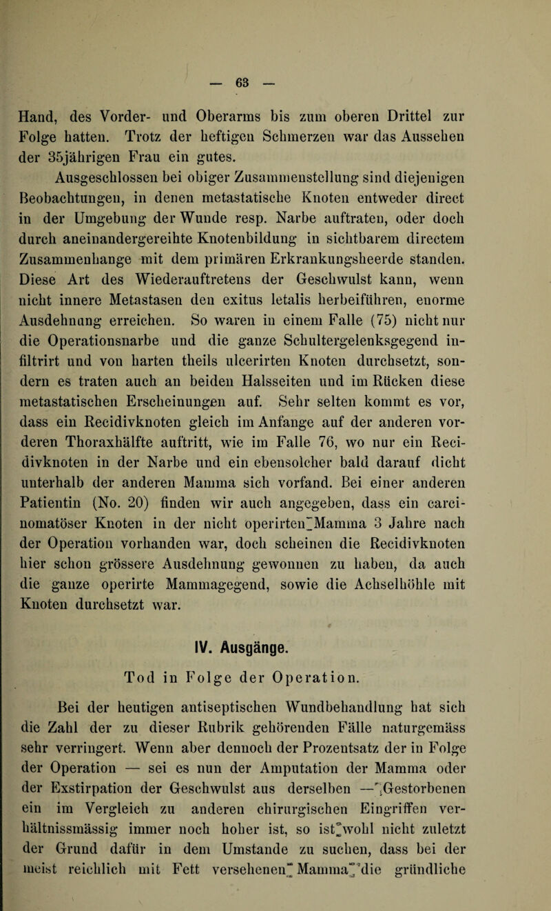 6S Hand, des Vorder- und Oberarms bis zum oberen Drittel zur Folge hatten. Trotz der heftigen Schmerzen war das Aussehen der 35jährigen Frau ein gutes. Ausgeschlossen bei obiger Zusammenstellung sind diejenigen Beobachtungen, in denen metastatische Knoten entweder direct in der Umgebung der Wunde resp. Narbe auftraten, oder doch durch aneinandergereihte Knotenbildung in sichtbarem directem Zusammenhänge mit dem primären Erkrankungsheerde standen. Diese Art des Wiederauftretens der Geschwulst kann, wenn nicht innere Metastasen den exitus letalis herbeiführen, enorme Ausdehnung erreichen. So waren in einem Falle (75) nicht nur die Operationsnarbe und die ganze Schultergelenksgegend in- filtrirt und von harten theils ulcerirten Knoten durchsetzt, son¬ dern es traten auch an beiden Halsseiten und im Rücken diese metastatischen Erscheinungen auf. Sehr selten kommt es vor, dass ein Recidivknoten gleich im Anfänge auf der anderen vor¬ deren Thoraxhälfte auftritt, wie im Falle 76, wo nur ein Reci¬ divknoten in der Narbe und ein ebensolcher bald darauf dicht unterhalb der anderen Mamma sich vorfand. Bei einer anderen Patientin (No. 20) finden wir auch angegeben, dass ein carci- nomatöser Knoten in der nicht operirten~Mamma 3 Jahre nach der Operation vorhanden war, doch scheinen die Recidivknoten hier schon grössere Ausdehnung gewonnen zu haben, da auch die ganze operirte Mammagegend, sowie die Achselhöhle mit Knoten durchsetzt war. IV. Ausgänge. Tod in Folge der Operation. Bei der heutigen antiseptischen Wundbehandlung hat sich die Zahl der zu dieser Rubrik gehörenden Fälle naturgemäss sehr verringert. Wenn aber dennoch der Prozentsatz der in Folge der Operation — sei es nun der Amputation der Mamma oder der Exstirpation der Geschwulst aus derselben —^Gestorbenen ein im Vergleich zu anderen chirurgischen Eingriffen ver- hältnissmässig immer noch hoher ist, so istNvohl nicht zuletzt der Grund dafür in dem Umstande zu suchen, dass bei der meist reichlich mit Fett versehenen“ MammaTdie gründliche «3S -j3 O