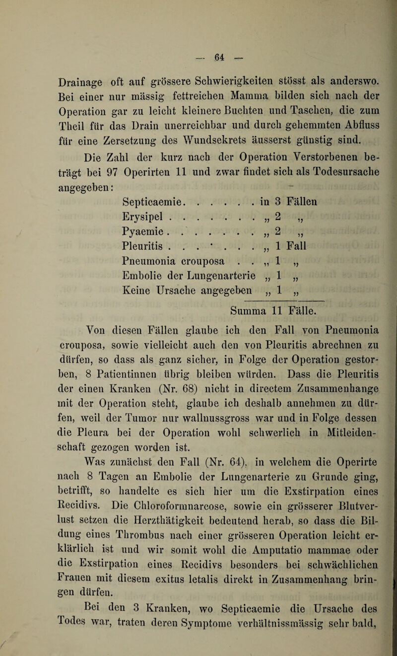 Drainage oft auf grössere Schwierigkeiten stösst als anderswo. Bei einer nur massig fettreichen Mamma bilden sich nach der Operation gar zu leicht kleinere Buchten und Taschen, die zum Theil für das Drain unerreichbar und durch gehemmten Abfluss für eine Zersetzung des Wundsekrets äusserst günstig sind. Die Zahl der kurz nach der Operation Verstorbenen be¬ trägt bei 97 Operirten 11 und zwar findet sich als Todesursache angegeben: Septicaemie.in 3 Fällen Erysipel.„2 „ Pyaemie. ..„2 ,, Pleuritis 1 Fall Pneumonia crouposa . . „ 1 „ Embolie der Lungenarterie „ 1 „ Keine Ursache angegeben „ 1 „ Summa 11 Fälle. Von diesen Fällen glaube ich den Fall von Pneumonia crouposa, sowie vielleicht auch den von Pleuritis abrechnen zu dürfen, so dass als ganz sicher, in Folge der Operation gestor¬ ben, 8 Patientinnen übrig bleiben würden. Dass die Pleuritis der einen Kranken (Nr. 68) nicht in directem Zusammenhänge mit der Operation steht, glaube ich deshalb annehmen zu dür¬ fen, weil der Tumor nur wallnussgross war und in Folge dessen die Pleura bei der Operation wohl schwerlich in Mitleiden¬ schaft gezogen worden ist. Was zunächst den Fall (Nr. 64). in welchem die Operirte nach 8 Tagen an Embolie der Lungenarterie zu Grunde ging, betrifft, so handelte es sich hier um die Exstirpation eines Recidivs. Die Chloroformnarcose, sowie ein grösserer Blutver¬ lust setzen die Herzthätigkeit bedeutend herab, so dass die Bil¬ dung eines Thrombus nach einer grösseren Operation leicht er¬ klärlich ist und wir somit wohl die Amputatio mammae oder die Exstirpation eines Recidivs besonders bei schwächlichen Frauen mit diesem exitus letalis direkt in Zusammenhang brin¬ gen dürfen. Bei den 3 Kranken, wo Septicaemie die Ursache des Todes war, traten deren Symptome verhältnissmässig sehr bald,
