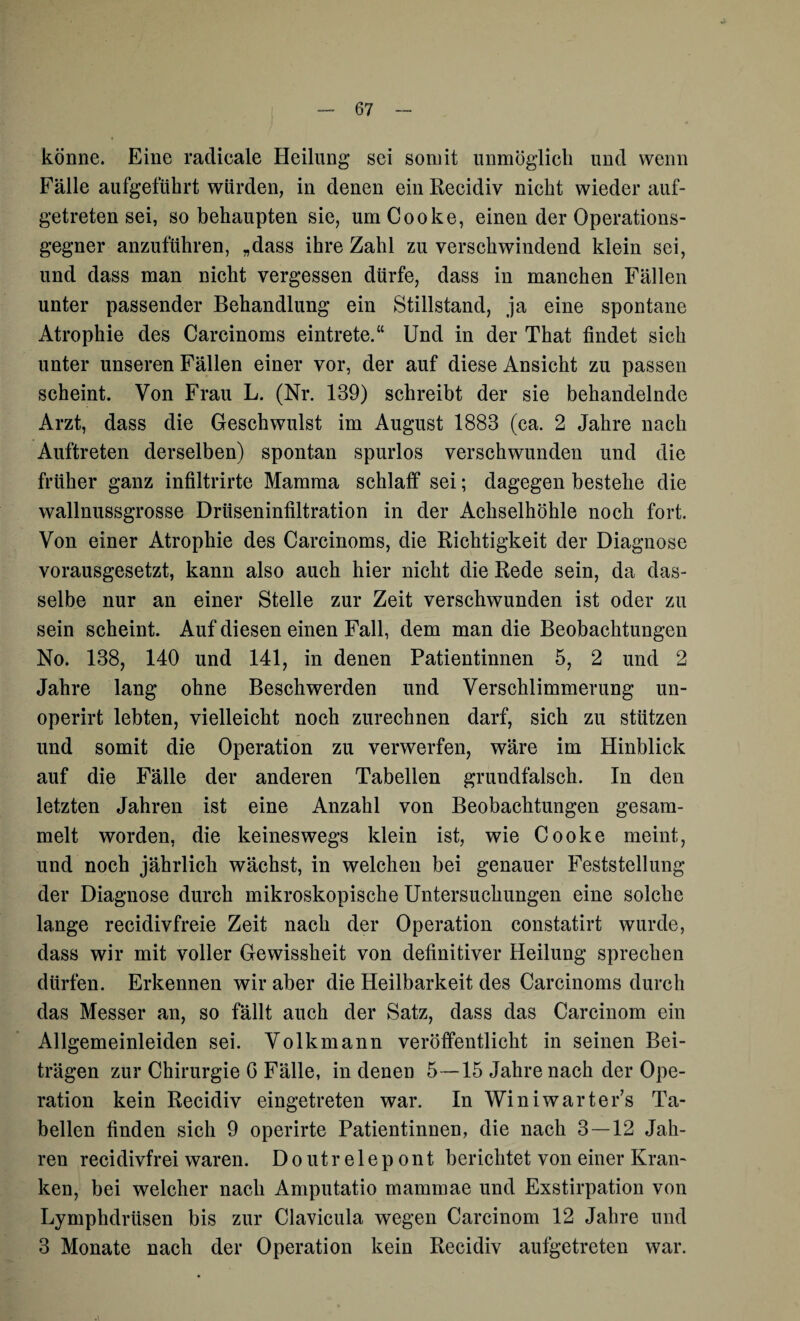 könne. Eine radicale Heilung sei somit unmöglich und wenn Fälle aufgeführt würden, in denen ein Recidiv nicht wieder auf¬ getreten sei, so behaupten sie, umCooke, einen der Operations¬ gegner anzuführen, „dass ihre Zahl zu verschwindend klein sei, und dass man nicht vergessen dürfe, dass in manchen Fällen unter passender Behandlung ein Stillstand, ja eine spontane Atrophie des Carcinoms eintrete.“ Und in der That findet sich unter unseren Fällen einer vor, der auf diese Ansicht zu passen scheint. Von Frau L. (Nr. 139) schreibt der sie behandelnde Arzt, dass die Geschwulst im August 1883 (ca. 2 Jahre nach Auftreten derselben) spontan spurlos verschwunden und die früher ganz infiltrirte Mamma schlaff sei; dagegen bestehe die wallnussgrosse Drüseninfiltration in der Achselhöhle noch fort. Von einer Atrophie des Carcinoms, die Richtigkeit der Diagnose vorausgesetzt, kann also auch hier nicht die Rede sein, da das¬ selbe nur an einer Stelle zur Zeit verschwunden ist oder zu sein scheint. Auf diesen einen Fall, dem man die Beobachtungen No. 138, 140 und 141, in denen Patientinnen 5, 2 und 2 Jahre lang ohne Beschwerden und Verschlimmerung un- operirt lebten, vielleicht noch zurechnen darf, sich zu stützen und somit die Operation zu verwerfen, wäre im Hinblick auf die Fälle der anderen Tabellen grundfalsch. In den letzten Jahren ist eine Anzahl von Beobachtungen gesam¬ melt worden, die keineswegs klein ist, wie Cooke meint, und noch jährlich wächst, in welchen bei genauer Feststellung der Diagnose durch mikroskopische Untersuchungen eine solche lange recidivfreie Zeit nach der Operation constatirt wurde, dass wir mit voller Gewissheit von definitiver Heilung sprechen dürfen. Erkennen wir aber die Heilbarkeit des Carcinoms durch das Messer an, so fällt auch der Satz, dass das Carcinom ein Allgemeinleiden sei. Volkmann veröffentlicht in seinen Bei¬ trägen zur Chirurgie G Fälle, in denen 5—15 Jahre nach der Ope¬ ration kein Recidiv eingetreten war. In Winiwarter’s Ta¬ bellen finden sich 9 operirte Patientinnen, die nach 3—12 Jah¬ ren recidivfrei waren. Doutrelepont berichtet von einer Kran¬ ken, bei welcher nach Amputatio mammae und Exstirpation von Lymphdrüsen bis zur Clavicula wegen Carcinom 12 Jahre und 3 Monate nach der Operation kein Recidiv aufgetreten war.
