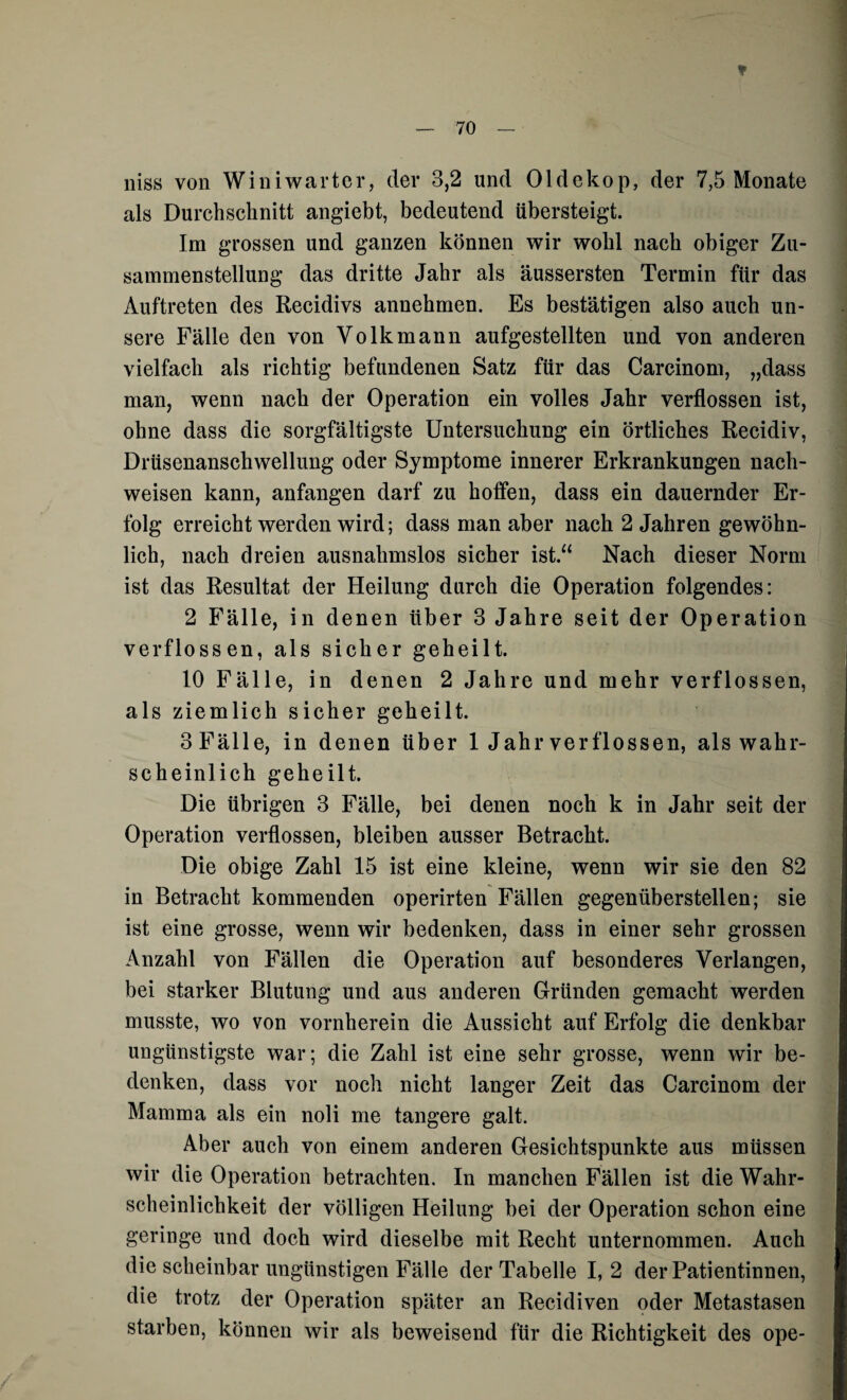 ¥ niss von Win i wart er, der 3,2 und Oldekop, der 7,5 Monate als Durchschnitt angiebt, bedeutend übersteigt. Im grossen und ganzen können wir wohl nach obiger Zu¬ sammenstellung das dritte Jahr als äussersten Termin für das Auftreten des Recidivs annehmen. Es bestätigen also auch un¬ sere Fälle den von Volk mann aufgestellten und von anderen vielfach als richtig befundenen Satz für das Carcinom, „dass man, wenn nach der Operation ein volles Jahr verflossen ist, ohne dass die sorgfältigste Untersuchung ein örtliches Recidiv, Drüsenanschwellung oder Symptome innerer Erkrankungen nach- weisen kann, anfangen darf zu hoffen, dass ein dauernder Er¬ folg erreicht werden wird; dass man aber nach 2 Jahren gewöhn¬ lich, nach dreien ausnahmslos sicher ist.“ Nach dieser Norm ist das Resultat der Heilung durch die Operation folgendes: 2 Fälle, in denen über 3 Jahre seit der Operation verflossen, als sicher geheilt. 10 Fälle, in denen 2 Jahre und mehr verflossen, als ziemlich sicher geheilt. 3 Fälle, in denen über 1 Jahr verflossen, als wahr¬ scheinlich geheilt. Die übrigen 3 Fälle, bei denen noch k in Jahr seit der Operation verflossen, bleiben ausser Betracht. Die obige Zahl 15 ist eine kleine, wenn wir sie den 82 in Betracht kommenden operirten Fällen gegenüberstellen; sie ist eine grosse, wenn wir bedenken, dass in einer sehr grossen Anzahl von Fällen die Operation auf besonderes Verlangen, bei starker Blutung und aus anderen Gründen gemacht werden musste, wo von vornherein die Aussicht auf Erfolg die denkbar ungünstigste war; die Zahl ist eine sehr grosse, wenn wir be¬ denken, dass vor noch nicht langer Zeit das Carcinom der Mamma als ein noli me tangere galt. Aber auch von einem anderen Gesichtspunkte aus müssen wir die Operation betrachten. In manchen Fällen ist die Wahr¬ scheinlichkeit der völligen Heilung bei der Operation schon eine geringe und doch wird dieselbe mit Recht unternommen. Auch die scheinbar ungünstigen Fälle der Tabelle 1,2 der Patientinnen, die trotz der Operation später an Recidiven oder Metastasen starben, können wir als beweisend für die Richtigkeit des ope-