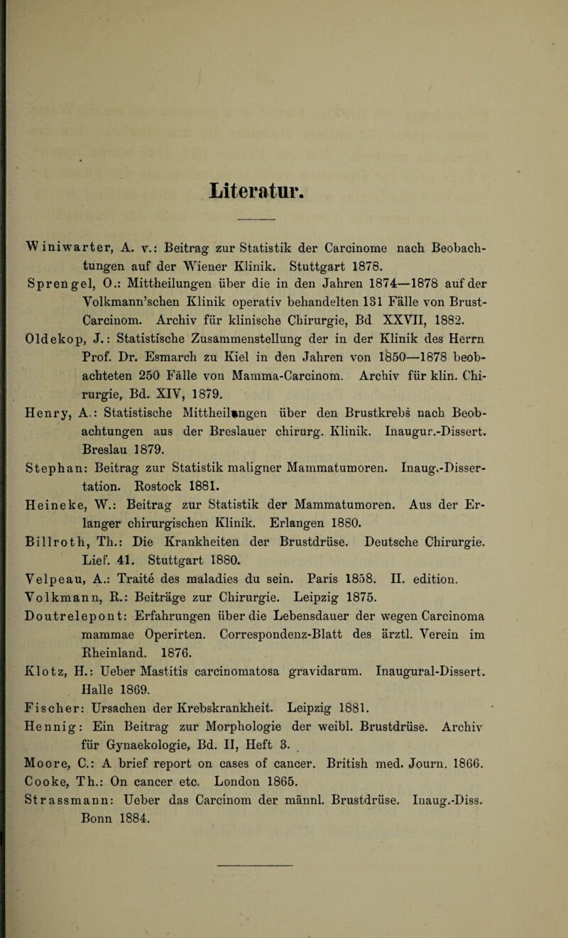 Literatur W iniwarter, A. v.: Beitrag zur Statistik der Carcinome nach Beobach¬ tungen auf der Wiener Klinik. Stuttgart 1878. Sprengel, 0.: Mittheilungen über die in den Jahren 1874—1878 auf der Volkmann’schen Klinik operativ behandelten 131 Fälle von Brust- Carcinom. Archiv für klinische Chirurgie, Bd XXVII, 1882. Oldekop, J.: Statistische Zusammenstellung der in der Klinik des Herrn Prof. Dr. Esmarch zu Kiel in den Jahren von 1850—1878 beob¬ achteten 250 Fälle von Mamma-Carcinom. Archiv für klin. Chi¬ rurgie, Bd. XIV, 1879, Henry, A.: Statistische Mittheilfcngen über den Brustkrebs nach Beob¬ achtungen aus der Breslauer chirurg. Klinik. Inaugur.-Dissert. Breslau 1879. Stephan: Beitrag zur Statistik maligner Mammatumoren. Inaug.-Disser- tation. Rostock 1881. Heineke, W.: Beitrag zur Statistik der Mammatumoren. Aus der Er¬ langer chirurgischen Klinik. Erlangen 1880. Billroth, Th.: Die Krankheiten der Brustdrüse. Deutsche Chirurgie. Lief. 41. Stuttgart 1880. Velpeau, A.: Traite des maladies du sein. Paris 1858. II. edition, Volkmann, R.: Beiträge zur Chirurgie. Leipzig 1875. Doutrelepont: Erfahrungen über die Lebensdauer der wegen Carcinoma mammae Operirten. Correspondenz-Blatt des ärztl. Verein im Rheinland. 1876. Klotz, H.: Ueber Mastitis carcinomatosa gravidarum. Inaugural-Dissert. Halle 1869. Fischer: Ursachen der Krebskrankheit. Leipzig 1881. Hennig: Ein Beitrag zur Morphologie der weibl. Brustdrüse. Archiv für Gynaekologie, Bd. II, Heft 3. Moore, C.: A brief report on cases of cancer. British med. Journ. 1866. Cooke, Th.: On cancer etc. London 1865. Strassmann: Ueber das Carcinom der männl. Brustdrüse. Inaug.-Diss. Bonn 1884.