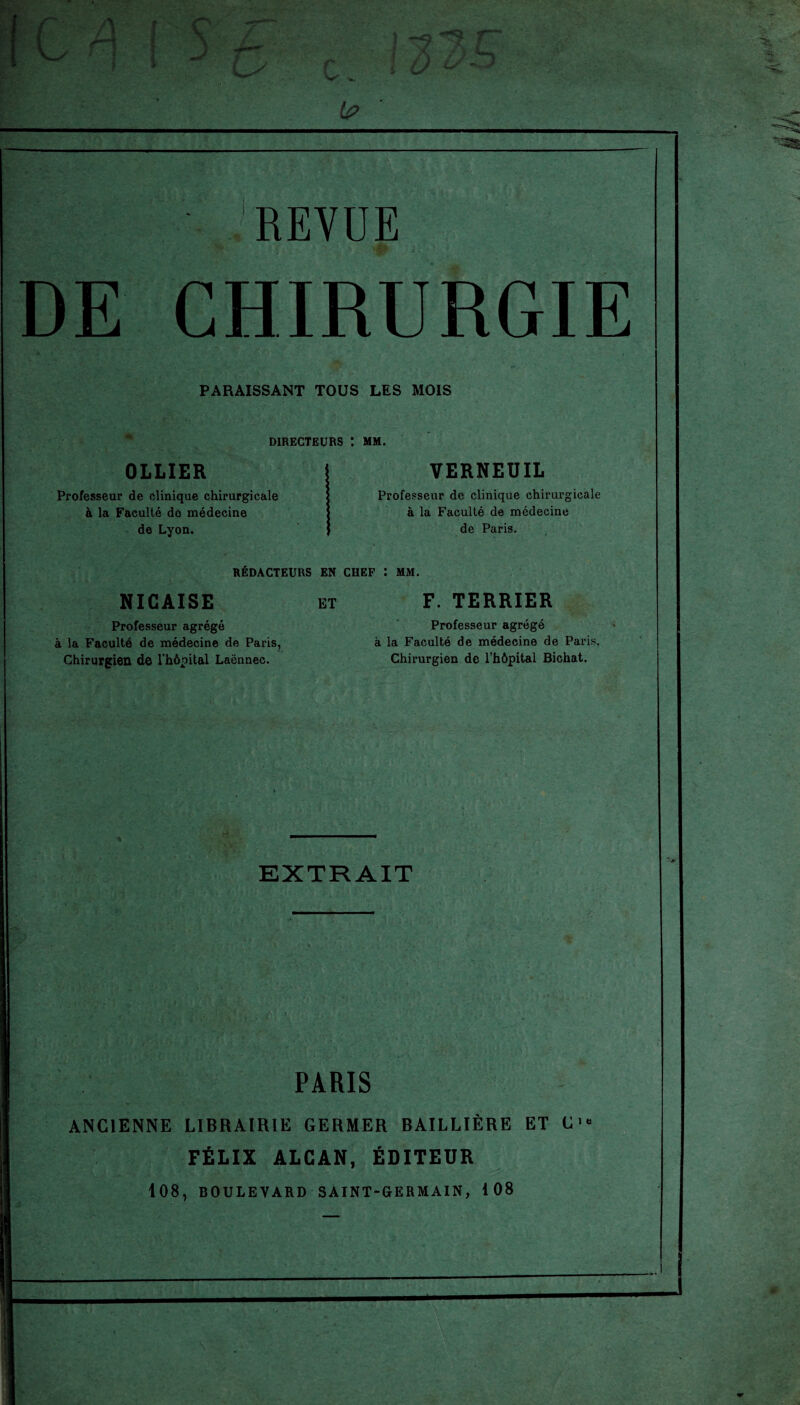 S Jtm -rf-' -*9 A £/ - -- -• . REVUE i. DE CHIRURGIE PARAISSANT TOUS LES MOIS DIRECTEURS I MM. OLLIER Professeur de clinique chirurgicale à la Faculté do médecine de Lyon. VERNEUIL Professeur de clinique chirurgicale à la Faculté de médecine de Paris. REDACTEURS EN CHEF : NICAISE ET F. TERRIER Professeur agrégé à la Faculté de médecine de Paris, Chirurgien de l'hôpital Laënnec. Professeur agrégé à la Faculté de médecine de Paris. Chirurgien de l’hôpital Bichat. EXTRAIT j I PARIS ANCIENNE LIBRAIRIE GERMER BAILLIÈRE ET C'« FÉLIX ALCAN, ÉDITEUR 108, BOULEVARD SAINT-GERMAIN, 108