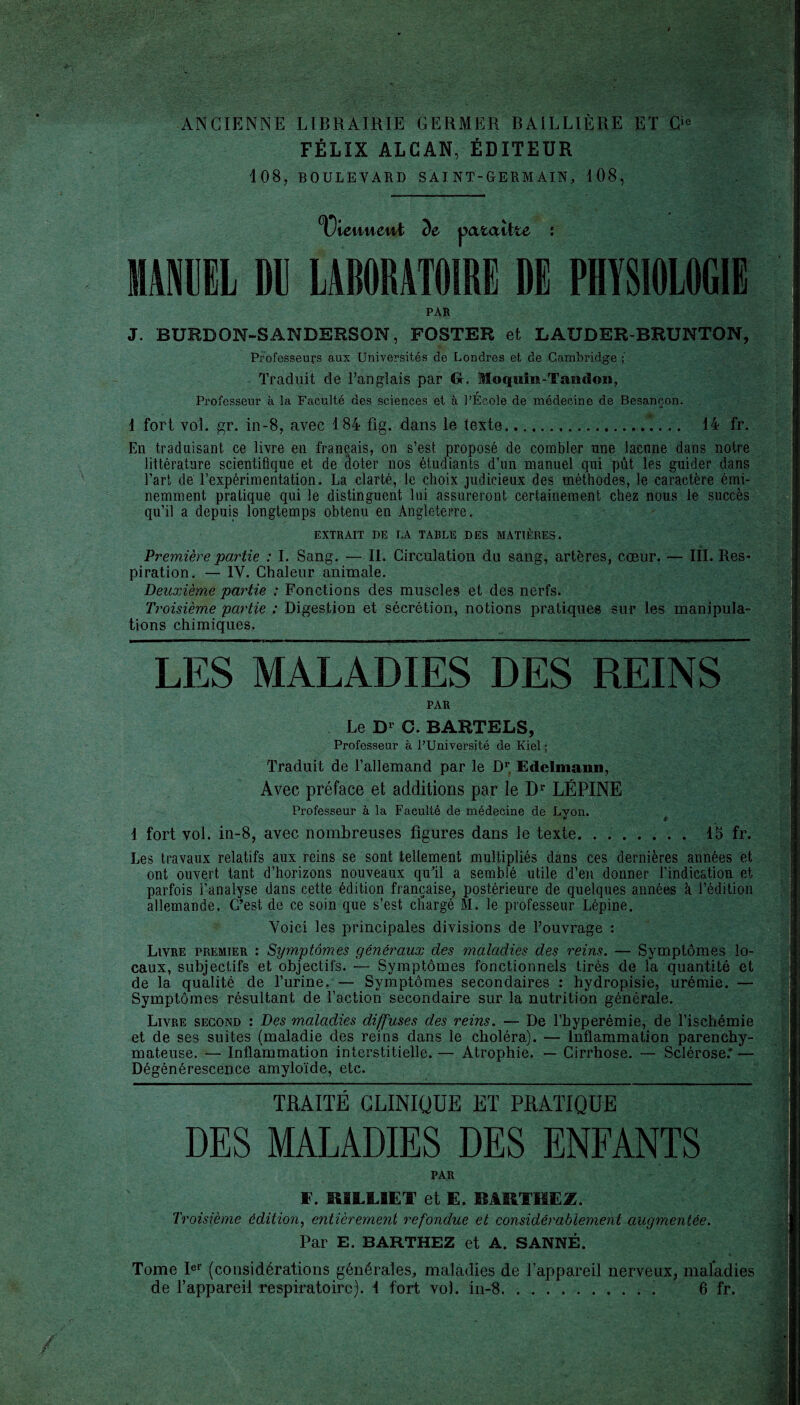 ANCIENNE LIBRAIRIE GERMER BAILLIÈRE ET Cie FÉLIX ALCAN, ÉDITEUR 108, BOULEVARD SAINT-GERMAIN, 108, XJlenueui de pataîlte : MANUEL DU LABORATOIRE DE PHYSIOLOGIE PAR J. BURBON-3ANDERSON, FOSTER et LAUDER-BRUNTON, Professeurs aux Universités de Londres et de Cambridge ; Traduit de l’anglais par G. Moqiiin-Taticlon, Professeur à la Faculté des sciences et à l’École de médecine de Besançon. 1 fort vol. gr. in-8, avec 184 fig. dans le texte... 14 fr. En traduisant ce livre en français, on s’est proposé de combler une lacune dans notre littérature scientifique et de âoter nos étudiants d’un manuel qui pût les guider dans l’art de l’expérimentation. La clarté, le choix judicieux des méthodes, le caractère émi¬ nemment pratique qui le distinguent lui assureront certainement chez nous le succès qu’il a depuis longtemps obtenu en Angleterre. EXTRAIT DE LA TABLE DES MATIÈRES. Première partie : I. Sang. — II. Circulation du sang, artères, coeur. — III. Res¬ piration. — IV. Chaleur animale. Deuxième partie : Fonctions des muscles et des nerfs. Troisième partie : Digestion et sécrétion, notions pratiques sur les manipula¬ tions chimiques. LES MALADIES DES REINS PAR Le D1 G. BARTELS, Professeur à l’Université de Kiel ; Traduit de l’allemand par le Dr, Edelmauii, Avec préface et additions par le Dr LÉPINE Professeur à la Faculté de médecine de Lyon. i fort vol. in-8, avec nombreuses figures dans le texte. . . Les travaux relatifs aux reins se sont tellement multipliés dans ces dernières années et ont ouvert tant d’horizons nouveaux qu'il a semblé utile d’en donner l’indication et parfois l’analyse dans cette édition française, postérieure de quelques années à l’édition allemande. G’est de ce soin que s’est cliargé M. le professeur Lépine. Voici les principales divisions de l’ouvrage : Livre premier : Symptômes généraux des maladies des reins. — Symptômes lo¬ caux, subjectifs et objectifs. — Symptômes fonctionnels tirés de la quantité et de la qualité de l’urine. — Symptômes secondaires : hydropisie, urémie. — Symptômes résultant de l’action secondaire sur la nutrition générale. Livre second : Des maladies diffuses des reins. — De l’hyperémie, de l’ischémie et de ses suites (maladie des reins dans le choléra). — Inflammation parenchy¬ mateuse. — Inflammation interstitielle. — Atrophie. — Cirrhose. — Sclérose.* — Dégénérescence amyloïde, etc. TRAITÉ CLINIQUE ET PRATIQUE DES MALADIES DES ENFANTS PAR F. BI1L1ËT et E. BMIl'HEZ. Troisième édition, entièrement refondue et considérablement augmentée. Par E. BARTHEZ et A. SANNÉ. Tome Ier (considérations générales, maladies de l’appareil nerveux, maladies de l’appareil respiratoire), i fort vo). in-8.. 6 fr.