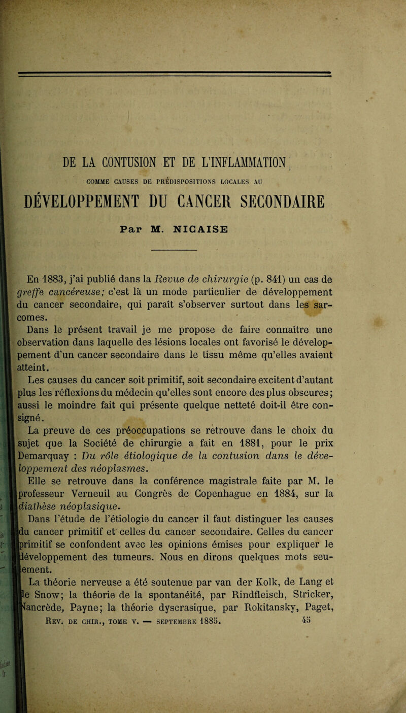 DE LA CONTUSION ET DE L’INFLAMMATION ; COMME CAUSES DE PRÉDISPOSITIONS LOCALES AU DÉVELOPPEMENT DU CANCER SECONDAIRE Par M. NIC AISE En 1883, j’ai publié dans la Revue de chirurgie (p. 841) un cas de greffe cancéreuse; c’est là un mode particulier de développement du cancer secondaire, qui paraît s’observer surtout dans les sar¬ comes. Dans le présent travail je me propose de faire connaître une observation dans laquelle des lésions locales ont favorisé le dévelop¬ pement d’un cancer secondaire dans le tissu même qu’elles avaient atteint. Les causes du cancer soit primitif, soit secondaire excitent d’autant plus les réflexions du médecin qu’elles sont encore des plus obscures; aussi le moindre fait qui présente quelque netteté doit-il être con¬ signé . La preuve de ces préoccupations se retrouve dans le choix du sujet que la Société de chirurgie a fait en 4881, pour le prix Demarquay : Du rôle étiologique de la contusion dans le déve¬ loppement des néoplasmes. Elle se retrouve dans la conférence magistrale faite par M. le Iprofesseur Verneuil au Congrès de Copenhague en 1884, sur la [diathèse néoplasique. Dans l’étude de l’étiologie du cancer il faut distinguer les causes lu cancer primitif et celles du cancer secondaire. Celles du cancer irimitif se confondent avec les opinions émises pour expliquer le léveloppement des tumeurs. Nous en dirons quelques mots seu¬ lement. La théorie nerveuse a été soutenue par van der Kolk, de Lang et le Snow; la théorie de la spontanéité, par Rindfleisch, Stricker, lancrède, Payne; la théorie dyscrasique, par Rokitansky, Paget, Rev. de cher., tome v. — septembre 1885. 45