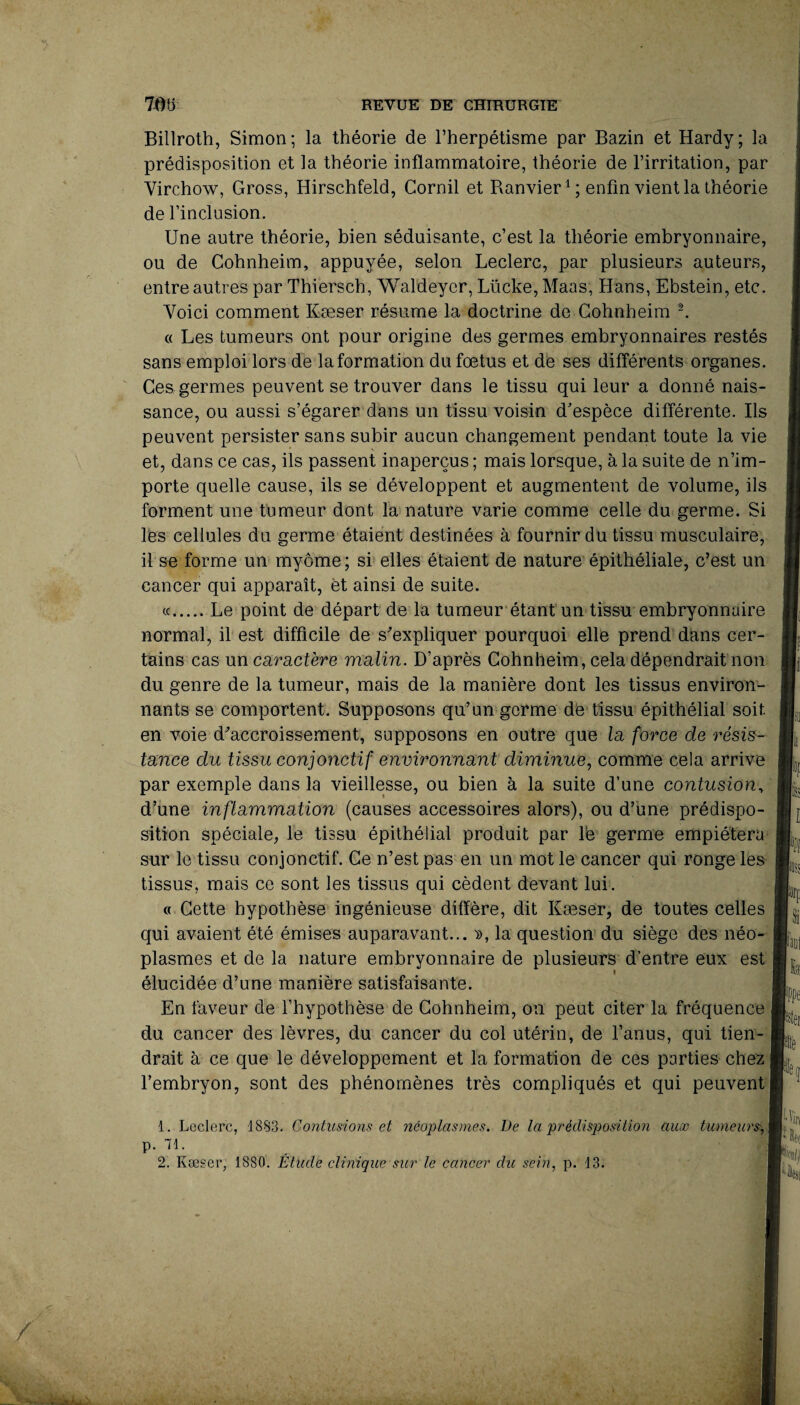 Billroth, Simon; la théorie de l’herpétisme par Bazin et Hardy; la prédisposition et la théorie inflammatoire, théorie de l’irritation, par Virchow, Gross, Hirschfeld, Cornil et Banvier1 ; enfin vient la théorie de l’inclusion. Une autre théorie, bien séduisante, c’est la théorie embryonnaire, ou de Cohnheim, appuyée, selon Leclerc, par plusieurs auteurs, entre autres par Thiersch, Waldeycr, Lücke, Maas, Hans, Ebstein, etc. Voici comment Kæser résume la doctrine de Cohnheim 2. « Les tumeurs ont pour origine des germes embryonnaires restés sans emploi lors de la formation du foetus et de ses différents organes. Ces germes peuvent se trouver dans le tissu qui leur a donné nais¬ sance, ou aussi s’égarer dans un tissu voisin d’espèce différente. Ils peuvent persister sans subir aucun changement pendant toute la vie et, dans ce cas, ils passent inaperçus ; mais lorsque, à la suite de n’im¬ porte quelle cause, ils se développent et augmentent de volume, ils forment une tumeur dont la nature varie comme celle du germe. Si les cellules du germe étaient destinées à fournir du tissu musculaire, il se forme un myôme ; si elles étaient de nature épithéliale, c’est un cancer qui apparaît, et ainsi de suite. «.Le point de départ de la tumeur étant un tissu embryonnaire normal, il est difficile de s’expliquer pourquoi elle prend dans cer¬ tains cas un caractère malin. D’après Cohnheim, cela dépendrait non du genre de la tumeur, mais de la manière dont les tissus environ¬ nants se comportent. Supposons qu’un germe de tissu épithélial soit en voie d’accroissement, supposons en outre que la force de résis¬ tance du tissu conjonctif environnant diminue, comme cela arrive par exemple dans la vieillesse, ou bien à la suite d’une contusion, d’une inflammation (causes accessoires alors), ou d’une prédispo¬ sition spéciale, le tissu épithélial produit par lé germe empiétera sur le tissu conjonctif. Ce n’est pas en un mot le cancer qui ronge les tissus, mais ce sont les tissus qui cèdent devant lui. o Cette hypothèse ingénieuse diffère, dit Kæser, de toutes celles qui avaient été émises auparavant... », la question du siège des néo¬ plasmes et de la nature embryonnaire de plusieurs d’entre eux est » élucidée d’une manière satisfaisante. En faveur de l’hypothèse de Cohnheim, on peut citer la fréquence du cancer des lèvres, du cancer du col utérin, de l’anus, qui tien¬ drait à ce que le développement et la formation de ces parties chez l’embryon, sont des phénomènes très compliqués et qui peuvent 1. Leclerc, 1883. Contusions et néoplasmes. De la prédisposition aux tumeurs, p. 71. 2. Kæser, 1880. Étude clinique sur le cancer du sein, p. 13. r'f k |e fetei f Vj>< Ali I IL.,