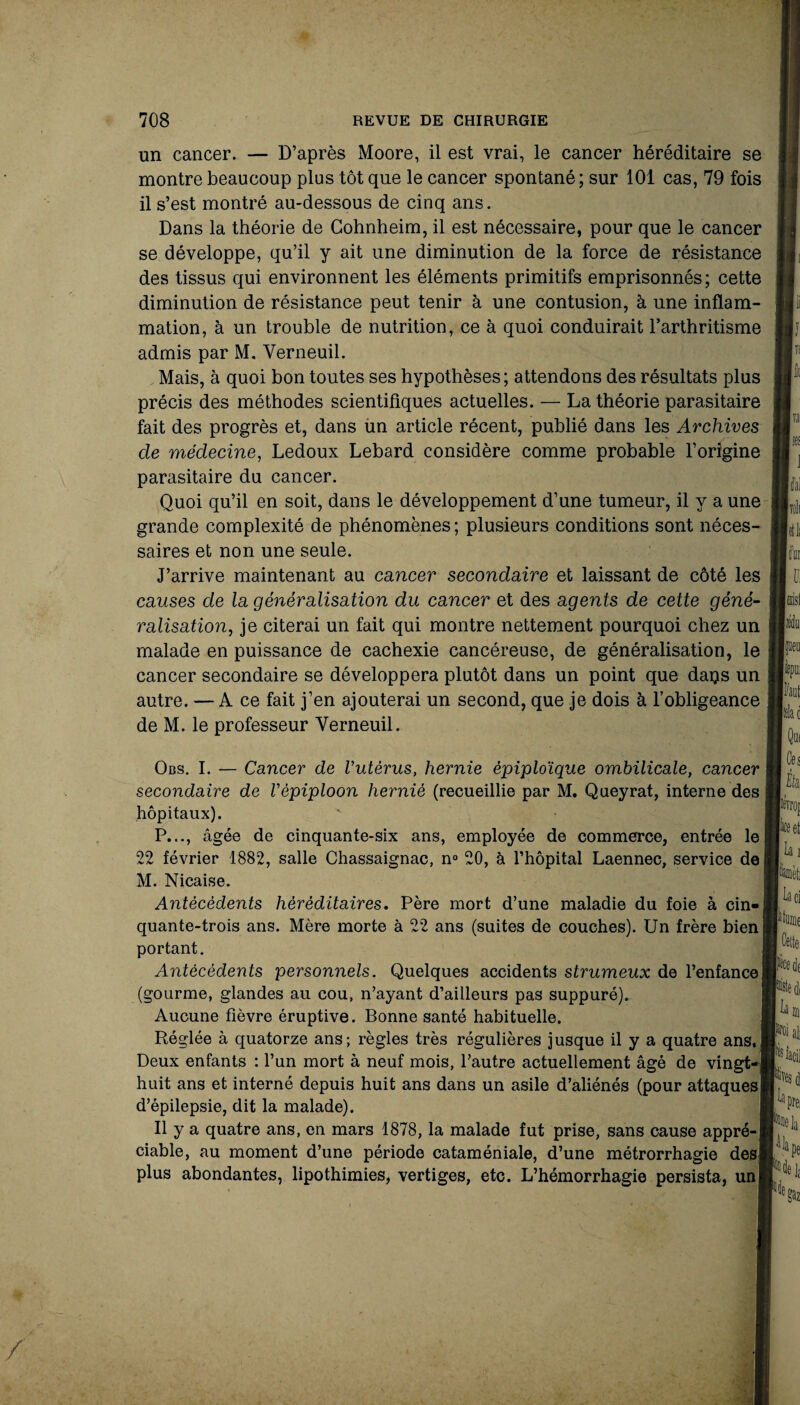 un cancer. — D’après Moore, il est vrai, le cancer héréditaire se montre beaucoup plus tôt que le cancer spontané; sur 101 cas, 79 fois il s’est montré au-dessous de cinq ans. Dans la théorie de Cohnheim, il est nécessaire, pour que le cancer se développe, qu’il y ait une diminution de la force de résistance des tissus qui environnent les éléments primitifs emprisonnés; cette diminution de résistance peut tenir à une contusion, à une inflam¬ mation, à un trouble de nutrition, ce à quoi conduirait l’arthritisme admis par M. Verneuil. Mais, à quoi bon toutes ses hypothèses; attendons des résultats plus précis des méthodes scientifiques actuelles. — La théorie parasitaire fait des progrès et, dans un article récent, publié dans les Archives cle médecine, Ledoux Lebard considère comme probable l’origine parasitaire du cancer. Quoi qu’il en soit, dans le développement d’une tumeur, il y a une grande complexité de phénomènes ; plusieurs conditions sont néces¬ saires et non une seule. J’arrive maintenant au cancer secondaire et laissant de côté les causes de la généralisation du cancer et des agents de cette géné¬ ralisation, je citerai un fait qui montre nettement pourquoi chez un malade en puissance de cachexie cancéreuse, de généralisation, le cancer secondaire se développera plutôt dans un point que daps un autre. — A ce fait j’en ajouterai un second, que je dois à l’obligeance de M. le professeur Verneuil. Obs. I. — Cancer de Vutèrus, hernie épiploïque ombilicale, cancer secondaire de Vépiploon hernié (recueillie par M. Queyrat, interne des hôpitaux). P..., âgée de cinquante-six ans, employée de commerce, entrée le 22 février 1882, salle Chassaignac, n° 20, à l’hôpital Laennec, service de ! M. Nicaise. Antécédents héréditaires. Père mort d’une maladie du foie à cin-j quante-trois ans. Mère morte à 22 ans (suites de couches). Un frère bien portant. Antécédents personnels. Quelques accidents strumeux de l’enfancej (gourme, glandes au cou, n’ayant d’ailleurs pas suppuré). Aucune fièvre éruptive. Bonne santé habituelle. Réglée à quatorze ans; règles très régulières jusque il y a quatre ans.I Deux enfants : l’un mort à neuf mois, l’autre actuellement âgé de vingt-] huit ans et interné depuis huit ans dans un asile d’aliénés (pour attaques! d’épilepsie, dit la malade). Il y a quatre ans, en mars 1878, la malade fut prise, sans cause appré-| ciable, au moment d’une période cataméniale, d’une métrorrhagie des! plus abondantes, lipothimies, vertiges, etc. L’hémorrhagie persista, un|