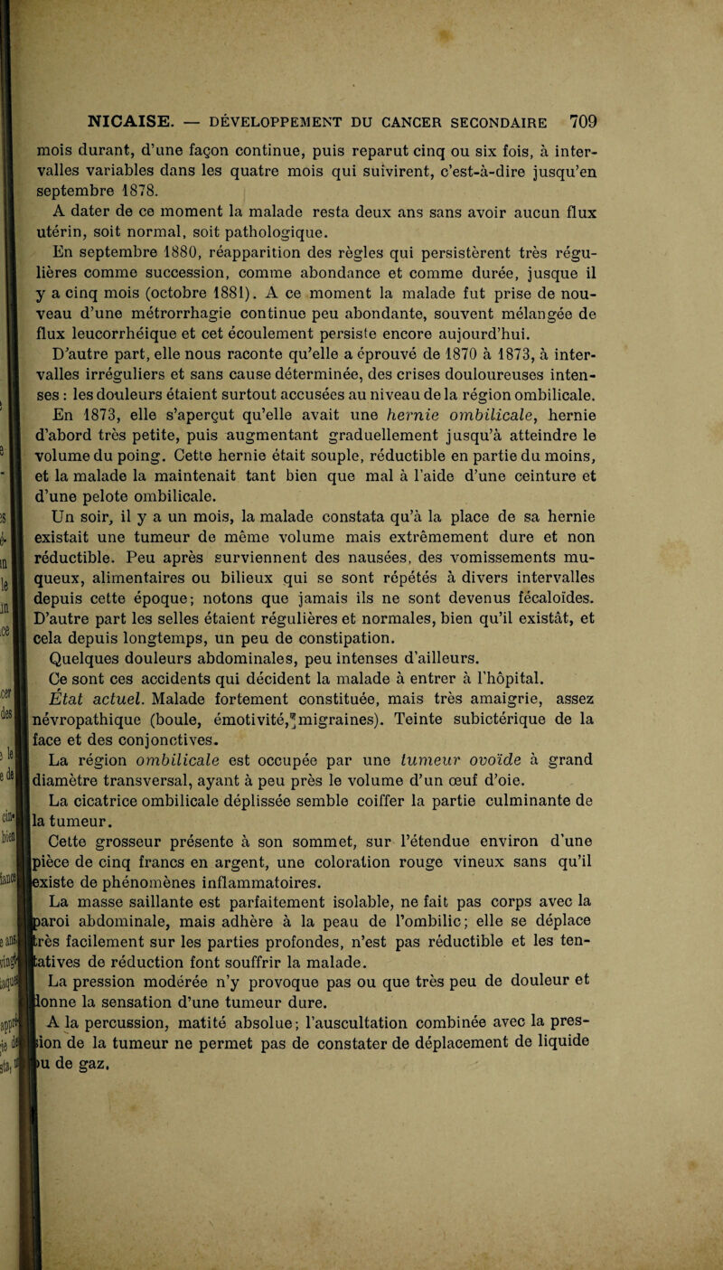 m mois durant, d’une façon continue, puis reparut cinq ou six fois, à inter¬ valles variables dans les quatre mois qui suivirent, c’est-à-dire jusqu’en septembre 1878. A dater de ce moment la malade resta deux ans sans avoir aucun flux utérin, soit normal, soit pathologique. En septembre 1880, réapparition des règles qui persistèrent très régu¬ lières comme succession, comme abondance et comme durée, jusque il y a cinq mois (octobre 1881). A ce moment la malade fut prise de nou¬ veau d’une métrorrhagie continue peu abondante, souvent mélangée de flux leucorrhéique et cet écoulement persiste encore aujourd’hui. D’autre part, elle nous raconte qu’elle a éprouvé de 1870 à 1873, à inter¬ valles irréguliers et sans cause déterminée, des crises douloureuses inten¬ ses : les douleurs étaient surtout accusées au niveau de la région ombilicale. En 1873, elle s’aperçut qu’elle avait une hernie ombilicale^ hernie d’abord très petite, puis augmentant graduellement jusqu’à atteindre le volume du poing. Cette hernie était souple, réductible en partie du moins, et la malade la maintenait tant bien que mal à l’aide d’une ceinture et d’une pelote ombilicale. Un soir, il y a un mois, la malade constata qu’à la place de sa hernie existait une tumeur de même volume mais extrêmement dure et non réductible. Peu après surviennent des nausées, des vomissements mu¬ queux, alimentaires ou bilieux qui se sont répétés à divers intervalles depuis cette époque; notons que jamais ils ne sont devenus fécaloïdes. D’autre part les selles étaient régulières et normales, bien qu’il existât, et cela depuis longtemps, un peu de constipation. Quelques douleurs abdominales, peu intenses d’ailleurs. Ce sont ces accidents qui décident la malade à entrer à l’hôpital. État actuel. Malade fortement constituée, mais très amaigrie, assez névropathique (boule, émotivité,^migraines). Teinte subictérique de la face et des conjonctives. La région omhilicale est occupée par une tumeur ovoïde à grand diamètre transversal, ayant à peu près le volume d’un œuf d’oie. La cicatrice ombilicale déplissée semble coiffer la partie culminante de la tumeur. Cette grosseur présente à son sommet, sur l’étendue environ d’une pièce de cinq francs en argent, une coloration rouge vineux sans qu’il existe de phénomènes inflammatoires. La masse saillante est parfaitement isolable, ne fait pas corps avec la aroi abdominale, mais adhère à la peau de l’ombilic; elle se déplace rès facilement sur les parties profondes, n’est pas réductible et les ten- atives de réduction font souffrir la malade. La pression modérée n’y provoque pas ou que très peu de douleur et onne la sensation d’une tumeur dure. A la percussion, matité absolue; l’auscultation combinée avec la pres¬ sion de la tumeur ne permet pas de constater de déplacement de liquide u de gaz.