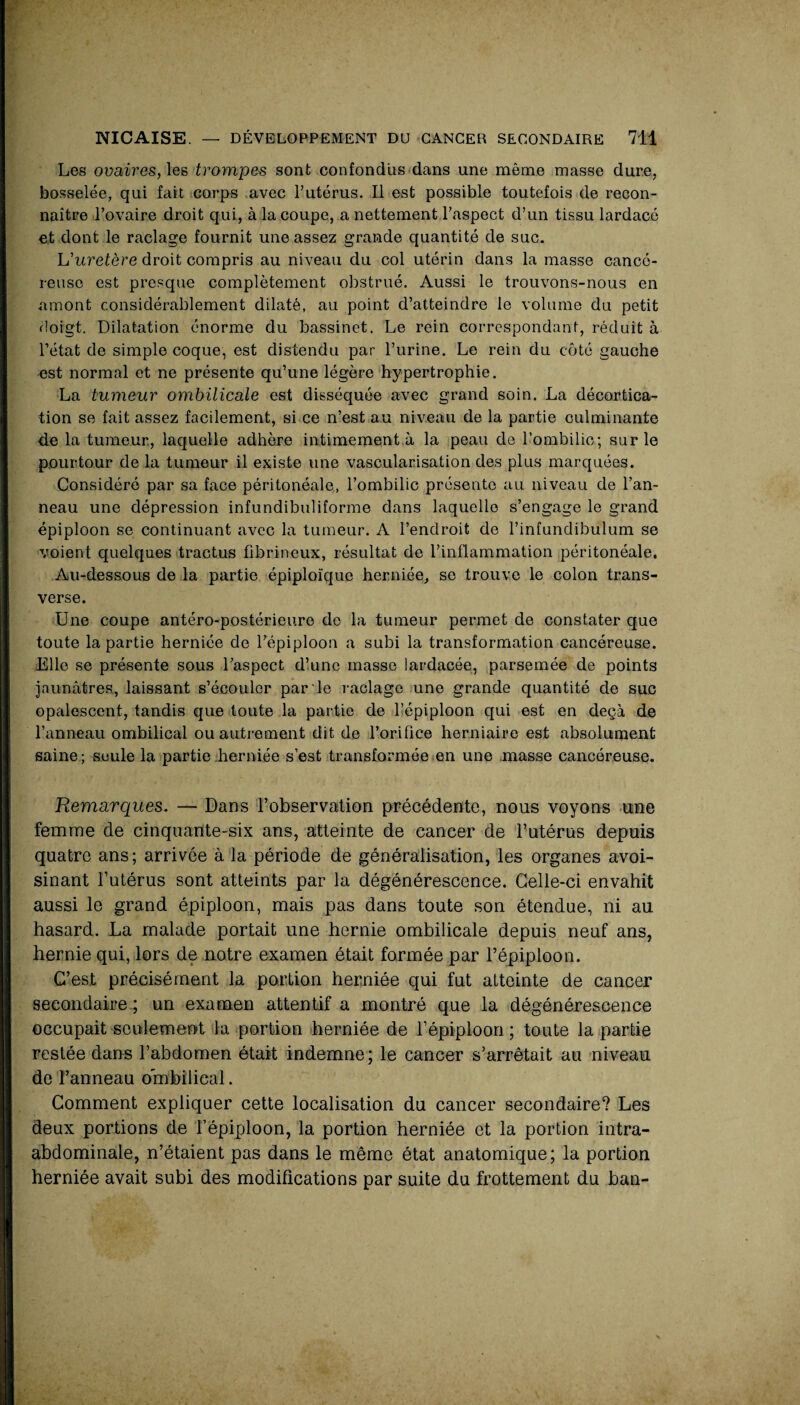 Les ovaires,'les trompes sont confondus dans une même masse dure, bosselée, qui fait corps avec l’utérus. Il est possible toutefois de recon¬ naître l’ovaire droit qui, à la coupe, a nettement l’aspect d’un tissu lardacé et dont le raclage fournit une assez grande quantité de suc. L'uretère droit compris au niveau du col utérin dans la masse cancé¬ reuse est presque complètement obstrué. Aussi le trouvons-nous en amont considérablement dilaté, au point d’atteindre le volume du petit doigt. Dilatation énorme du bassinet. Le rein correspondant, réduit à l’état de simple coque, est distendu par l’urine. Le rein du côté gauche est normal et ne présente qu’une légère hypertrophie. La tumeur ombilicale est disséquée avec grand soin. La décortica¬ tion se fait assez facilement, si ce n’est au niveau de la partie culminante 4e la tumeur, laquelle adhère intimement à la peau de l’ombilic; sur le pourtour de la tumeur il existe une vascularisation des plus marquées. Considéré par sa face péritonéale, l’ombilic présente au niveau de l’an¬ neau une dépression infundibuliforme dans laquelle s’engage le grand épiploon se continuant avec la tumeur. A l’endroit de l’infundibulum se voient quelques tractus fibrineux, résultat de l’inflammation péritonéale. Au-dessous de la partie épiploïque herniée, se trouve le colon trans¬ verse. Une coupe antéro-postérieure do la tumeur permet de constater que toute la partie herniée de l'épiploon a subi la transformation cancéreuse. Elle se présente sous l’aspect d’une masse lardacée, parsemée de points jaunâtres., laissant s’écouler par le raclage une grande quantité de suc opalescent, tandis que toute la partie de l’épiploon qui est en deçà de l’anneau ombilical ou autrement dit de l’orifice herniaire est absolument saine ; seule la partie herniée s’est transformée en une masse cancéreuse. Remarques. — Dans l’observation précédente, nous voyons une femme de cinquante-six ans, atteinte de cancer de l’utérus depuis quatre ans; arrivée à la période de généralisation, les organes avoi¬ sinant l’utérus sont atteints par la dégénérescence. Celle-ci envahit aussi le grand épiploon, mais pas dans toute son étendue, ni au hasard. La malade portait une hernie ombilicale depuis neuf ans, hernie qui, lors de notre examen était formée par l’épiploon. C’est précisément la portion herniée qui fut atteinte de cancer secondaire ; un examen attentif a montré que la dégénérescence occupait seulement la portion herniée de f épiploon ; toute la partie restée dans l’abdomen était indemne ; le cancer s’arrêtait au niveau de l’anneau ombilical. Comment expliquer cette localisation du cancer secondaire? Les deux portions de l’épiploon, la portion herniée et la portion intra- abdominale, n’étaient pas dans le même état anatomique; la portion herniée avait subi des modifications par suite du frottement du ban-