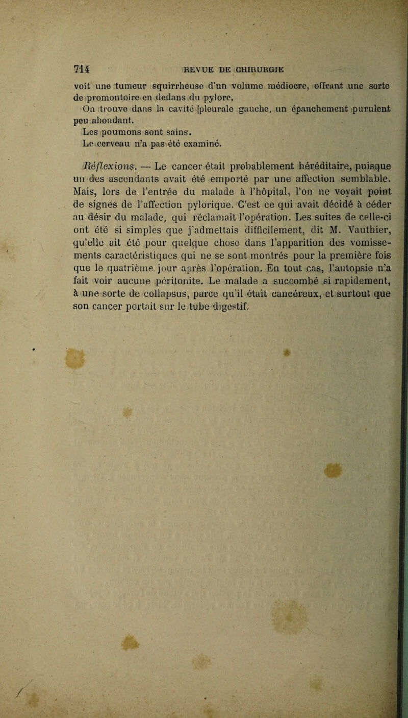 voit une tumeur squirrheuse d’un volume médiocre, offrant une sorte de promontoire en dedans du pylore. On trouve dans la cavité [pleurale gauche, un épanchement purulent peu abondant. Les poumons sont sains. Le cerveau n’a pas été examiné. Réflexions. — Le cancer était probablement héréditaire, puisque un des ascendants avait été emporté par une affection semblable. Mais, lors de l’entrée du malade à l’hôpital, l’on ne voyait point de signes de l’affection pylorique. C’est ce qui avait décidé à céder au désir du malade, qui réclamait l’opération. Les suites de celle-ci ont été si simples que j'admettais difficilement, dit M. Vauthier, qu’elle ait été pour quelque chose dans l’apparition des vomisse¬ ments caractéristiques qui ne se sont montrés pour la première fois que le quatrième jour après l’opération. En tout cas, l’autopsie n’a fait voir aucune péritonite. Le malade a succombé si rapidement, à une sorte de collapsus, parce qu’il était cancéreux, et surtout que son cancer portait sur le tube digestif.