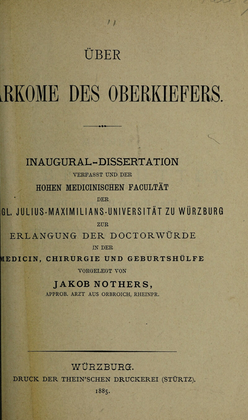 UBER JIKOME DES OBERKIEFERS. IN AU GUR AL- DISSERTATION VERFASST UND DER HOHEN MEDICINISCHEN FACULTÄT DER GL. JULIUS-MAXIMILIANS-UNIVERSITÄT ZU WÜRZBURG ZUR ERLANGUNG DER DOCTORWÜRDE IN DER KEDICIN, CHIRURGIE UND GEBURTSHÜLFE VORGELEGT VON JAKOB NOTHERS, APPROB. ARZT AUS ORBROICH, RHEINPR. WÜRZBURG. DRUCK DER THEIN’SCHEN DRUCKEREI (STÜRTZ). 1885.