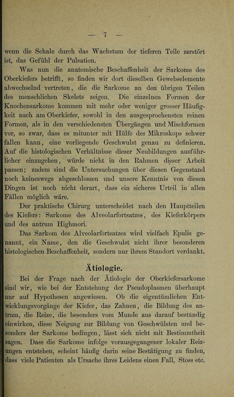 wenn die Schale durch das Wachstum der tieferen Teile zerstört ist, das Gefühl der Pulsation. Was nun die anatomische Beschaffenheit der Sarkome des Oberkiefers betrifft, so finden wir dort dieselben Gewebselemente abwechselnd vertreten, die die Sarkome an den übrigen Teilen des menschlichen Skelets zeigen. Die einzelnen Formen der Knochensarkome kommen mit mehr oder weniger grosser Häufig¬ keit auch am Oberkiefer, sowohl in den ausgesprochensten reinen Formen, als in den verschiedensten Übergängen und Mischformen vor, so zwar, dass es mitunter mit Hülfe des Mikroskops schwer fallen kann, eine vorliegende Geschwulst genau zu definieren. Auf die histologischen Verhältnisse dieser Neubildungen ausführ¬ licher einzugehen, würde nicht in den Bahmen dieser Arbeit passen; zudem sind die Untersuchungen über diesen Gegenstand noch keineswegs abgeschlossen und unsere Kenntnis von diesen Dingen ist noch nicht derart, dass ein sicheres Urteil in allen Fällen möglich wäre. Der praktische Chirurg unterscheidet nach den Hauptteilen des Kiefers: Sarkome des Alveolarfortsatzes, des Kieferkörpers und des antrum Highmori. Das Sarkom des Alveolarfortsatzes wird vielfach Epulis ge¬ nannt, ein Name, den die Geschwulst nicht ihrer besonderen histologischen Beschaffenheit, sondern nur ihrem Standort verdankt. Ätiologie. Bei der Frage nach der Ätiologie der Oberkiefersarkome sind wir, wie bei der Entstehung der Pseudoplasmen überhaupt nur auf Hypothesen angewiesen. Ob die eigentümlichen Ent¬ wicklungsvorgänge der Kiefer, das Zahnen, die Bildung des an¬ trum, die Beize, die besonders vom Munde aus darauf beständig ein wirken, diese Neigung zur Bildung von Geschwülsten und be¬ sonders der Sarkome bedingen, lässt sich nicht mit Bestimmtheit sagen. Dass die Sarkome infolge vorausgegangener lokaler Beiz¬ ungen entstehen, scheint häufig darin seine Bestätigung zu finden, dass viele Patienten als Ursache ihres Leidens einen Fall, Stoss etc. .