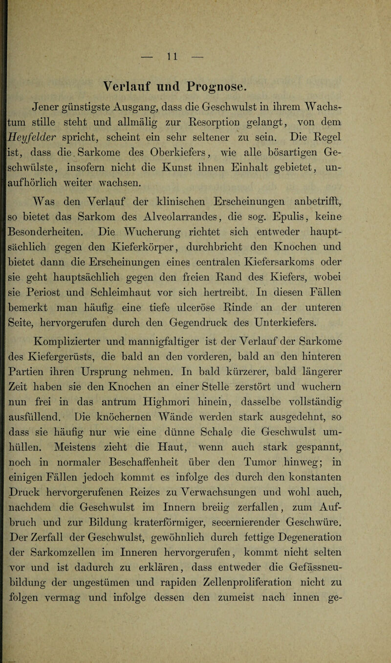 Verlauf und Prognose. Jener günstigste Ausgang, dass die Geschwulst in ihrem Wachs¬ tum stille steht und allmälig zur Resorption gelangt, von dem Heyfelder spricht, scheint ein sehr seltener zu sein. Die Regel ist, dass die Sarkome des Oberkiefers, wie alle bösartigen Ge¬ schwülste, insofern nicht die Kunst ihnen Einhalt gebietet, un¬ aufhörlich weiter wachsen. Was den Verlauf der klinischen Erscheinungen anbetrifft, so bietet das Sarkom des Alveolarrandes, die sog. Epulis, keine Besonderheiten. Die Wucherung richtet sich entweder haupt¬ sächlich gegen den Kieferkörper, durchbricht den Knochen und bietet dann die Erscheinungen eines centralen Kiefersarkoms oder sie geht hauptsächlich gegen den freien Rand des Kiefers, wobei sie Periost und Schleimhaut vor sich hertreibt. In diesen Fällen bemerkt man häufig eine tiefe ulceröse Rinde an der unteren Seite, hervorgerufen durch den Gegendruck des Unterkiefers. Komplizierter und mannigfaltiger ist der Verlauf der Sarkome des Kiefergerüsts, die bald an den vorderen, bald an den hinteren Partien ihren Ursprung nehmen. In bald kürzerer, bald längerer Zeit haben sie den Knochen an einer Stelle zerstört und wuchern nun frei in das antrum Highmori hinein, dasselbe vollständige ausfüllend. Die knöchernen Wände werden stark ausgedehnt, so dass sie häufig nur wie eine dünne Schale die Geschwulst um¬ hüllen. Meistens zieht die Haut, wenn auch stark gespannt, noch in normaler Beschaffenheit über den Tumor hinweg; in einigen Fällen jedoch kommt es infolge des durch den konstanten Druck hervorgerufenen Reizes zu Verwachsungen und wohl auch, nachdem die Geschwulst im Innern breiig zerfallen, zum Auf¬ bruch und zur Bildung kraterförmiger, secernierender Geschwüre. Der Zerfall der Geschwulst, gewöhnlich durch fettige Degeneration der Sarkomzellen im Inneren hervorgerufen, kommt nicht selten vor und ist dadurch zu erklären, dass entweder die Gefässneu- bildung der ungestümen und rapiden Zellenproliferation nicht zu folgen vermag und infolge dessen den zumeist nach innen ge-