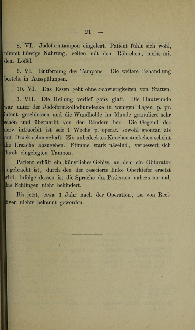 8. VI. Jodoformtampon eingelegt. Patient fühlt sich wohl, nimmt flüssige Nahrung, selten mit dem Röhrchen, meist mit dem Löflei. 9. VI. Entfernung des Tampons. Die weitere Behandlung besteht in Ausspülungen. 10. VI. Das Essen geht ohne Schwierigkeiten von Statten. 3. VII. Die Heilung verlief ganz glatt. Die Hautwunde war unter der Jodoformkollodiumdecke in wenigen Tagen p. pr. intent. geschlossen und die Wundhöhle im Munde granuliert sehr schön und übernarbt von den Rändern her. Die Gegend des nerv, infraorbit ist seit 1 Woche p. operat. sowohl spontan als puf Druck schmerzhaft. Ein unbedecktes Knochenstückchen scheint pie Ursache abzugeben. Stimme stark näselnd, verbessert sich mirch eingelegten Tampon. Patient erhält ein künstliches Gebiss, an dem ein Obturator iingelbracht ist, durch den der resecierte linke Oberkiefer ersetzt Ivird. Infolge dessen ist die Sprache des Patienten nahezu normal, llas Schlingen nicht behindert. Bis jetzt, etwa 1 Jahr nach der Operation, ist von Reci- liven nichts bekannt geworden.