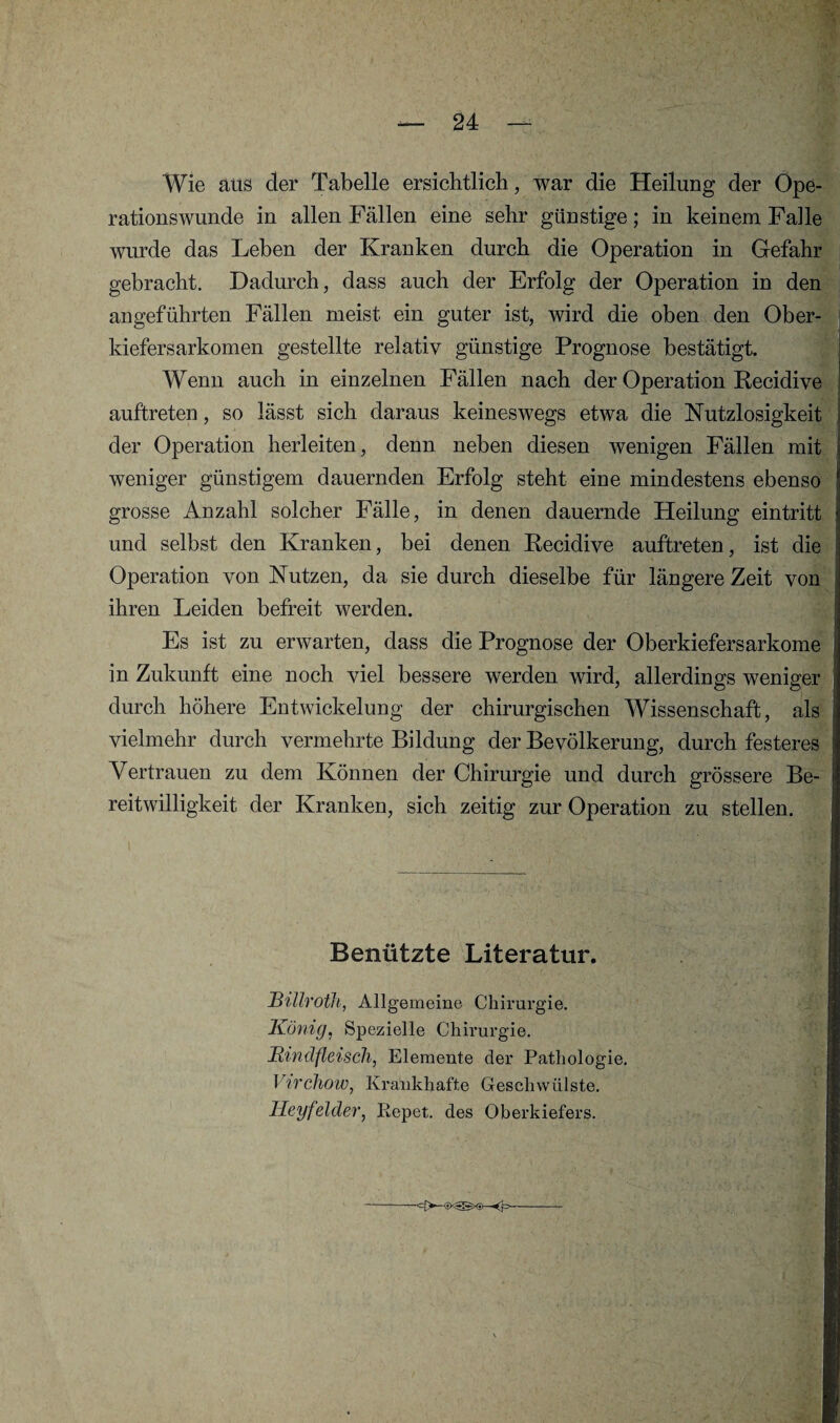 Wie aus der Tabelle ersichtlich, war die Heilung der Ope¬ rationswunde in allen Fällen eine sehr günstige; in keinem Falle wurde das Leben der Kranken durch die Operation in Gefahr gebracht. Dadurch, dass auch der Erfolg der Operation in den angeführten Fällen meist ein guter ist, wird die oben den Ober¬ kiefersarkomen gestellte relativ günstige Prognose bestätigt. Wenn auch in einzelnen Fällen nach der Operation Recidive auftreten, so lässt sich daraus keineswegs etwa die Nutzlosigkeit der Operation herleiten, denn neben diesen wenigen Fällen mit weniger günstigem dauernden Erfolg steht eine mindestens ebenso grosse Anzahl solcher Fälle, in denen dauernde Heilung eintritt und selbst den Kranken, bei denen Recidive auftreten, ist die Operation von Nutzen, da sie durch dieselbe für längere Zeit von ihren Leiden befreit werden. Es ist zu erwarten, dass die Prognose der Oberkiefersarkome in Zukunft eine noch viel bessere werden wird, allerdings weniger durch höhere Entwickelung der chirurgischen Wissenschaft, als vielmehr durch vermehrte Bildung der Bevölkerung, durch festeres Vertrauen zu dem Können der Chirurgie und durch grössere Be¬ reitwilligkeit der Kranken, sich zeitig zur Operation zu stellen. Benützte Literatur. Billroth, Allgemeine Chirurgie. König, Spezielle Chirurgie. Rindfleisch, Elemente der Pathologie. Virchow, Krankhafte Geschwülste. Heyfelder, Eepet. des Oberkiefers.