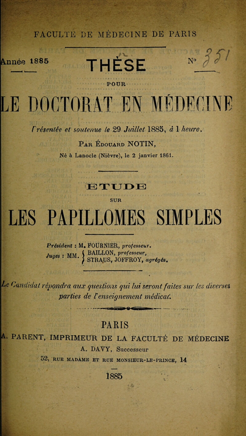 Ajmée 1885 LE DOCTORAT EN FACULTE DE MÉDECINE DE PARIS THÈSE ■ S <7 N° ‘ POUR > _• * • rrésentêe et soutenue le 29 Juillet 1885, à 1 heure, Par Édouard NOTIN, Né à Lanocle (Nièvre), le 2 janvier 1861. ETUDE SUR LES PAPILLOMES SIMPLES Président : M* FOURNIER, professeur. Juaes ■ MM I BAILLON, professeur. Juges . MM. I gTRAUSj j0FFR0Y, agrégés, Le Candidat répondra aux questions qui, lui seront faites sur les diverses parties de F enseignement médical'. PARIS A. PARENT, IMPRIMEUR DE LA FACULTÉ DE MÉDECINE A. DAVY, Successeur 52, RUE MADAME ET RUÉ MONSIEUR-LE-PRINCE, 14 - ? . * _ N 1885