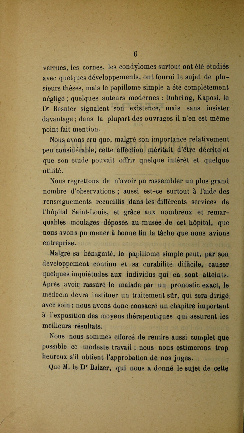 G verrues, les cornes, les condylomes surtout ont été étudiés avec quelques développements, ont fourni le sujet de plu¬ sieurs thèses, mais le papillome simple a été complètement négligé; quelques auteurs modernes : Duhring, Kaposi, le Dr Besnier signaient son existence, mais sans insister davantage ; dans la plupart des ouvrages il n’en est même point fait mention. Nous avons cru que, malgré son importance relativement peu considérable, cette affection méritait d’être décrite et que son étude pouvait offrir quelque intérêt et quelque utilité. Nous regrettons de n’avoir pu rassembler un plus grand nombre d’observations ; aussi est-ce surtout à l’aide des renseignements recueillis dans les différents services de l’hôpital Saint-Louis, et grâce aux nombreux et remar¬ quables moulages déposés au musée de cet hôpital, que nous avons pu mener à bonne fin la tâche que nous avions entreprise. Malgré sa bénignité, le papillome simple peut, par son développement continu et sa curabilité difficile, causer quelques inquiétudes aux individus qui en sont atteints. Après avoir rassuré le malade par un pronostic exact, le médecin devra instituer un traitement sûr, qui sera dirigé avec soin : nous avons donc consacré un chapitre important à l’exposition des moyens thérapeutiques qui assurent les meilleurs résultats. Nous nous sommes efforcé de rendre aussi complet que possible ce modeste travail ; nous nous estimerons trop heureux s’il obtient l’approbation de nos juges. Que M. le Dr Balzer, qui nous a donné le sujet de cette