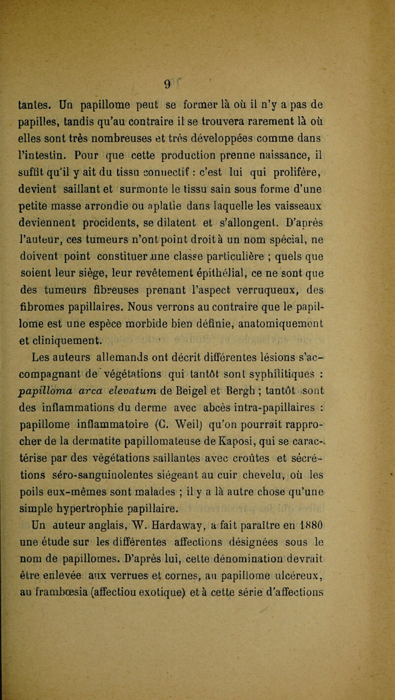 tantes. Un papillotne peut se former là où il n’y a pas de papilles, tandis qu’au contraire il se trouvera rarement là où elles sont très nombreuses et très développées comme dans l’intestin. Pour que cette production prenne naissance, il suffit qu'il y ait du tissu connectif : c’est lui qui prolifère, devient saillant et surmonte le tissu sain sous forme d’une petite masse arrondie ou aplatie dans laquelle les vaisseaux deviennent procidents, se dilatent et s’allongent. D’après l’auteur, ces tumeurs n’ont point droit à un nom spécial, ne doivent point constituer orne classe particulière ; quels que soient leur siège, leur revêtement épithélial, ce ne sont que des tumeurs fibreuses prenant l’aspect verruqueux, des fibromes papillaires. Nous verrons au contraire que le papil- lome est une espèce morbide bien définie, anatomiquement et cliniquement. Les auteurs allemands ont décrit différentes lésions s’ac¬ compagnant de végétations qui tantôt sont syphilitiques : papilloma area elevatum de Beigel et Bergh ; tantôt sont des inflammations du derme avec abcès intra-papillaires : papillome inflammatoire (G. Weilj qu’on pourrait rappro¬ cher de la dermatite papillomateuse de Kaposi, qui se carac¬ térise par des végétations saillantes avec croûtes et sécré¬ tions séro-sanguinolentes siégeant au cuir chevelu, où les poils eux-mêmes sont malades ; il y a là autre chose qu’une simple hypertrophie papillaire. Un auteur anglais, W. Hardaway, a fait paraître en 1880 une étude sur les différentes affections désignées sous le nom de papillomes. D’après lui, cette dénomination devrait être enlevée aux verrues et cornes, au papillome ulcéreux, au frambœsia (affectiou exotique) et à cette série d’affections