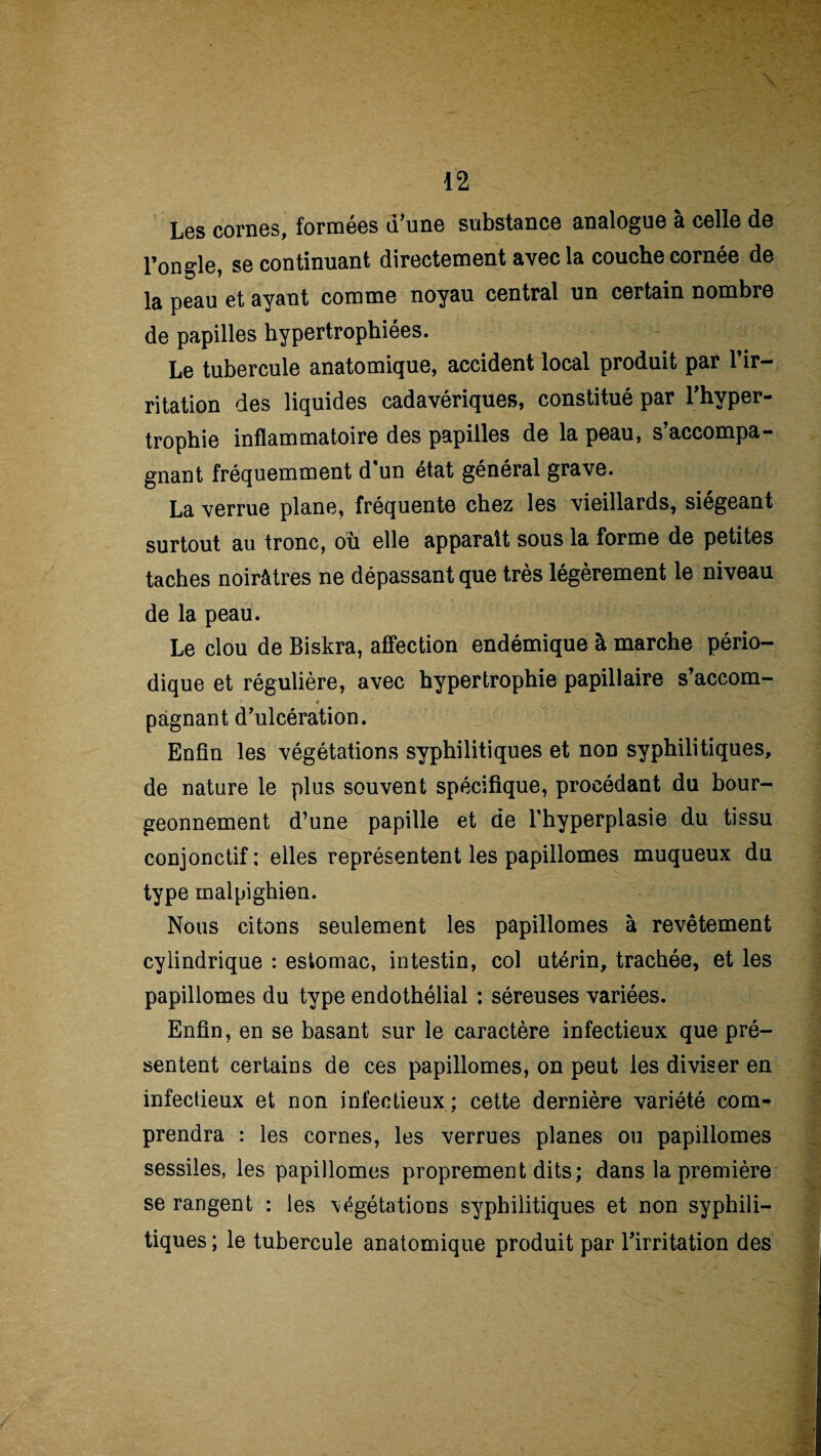 Les cornes, formées d'une substance analogue à celle de l’ongle, se continuant directement avec la couche cornée de la peau et ayant comme noyau central un certain nombre de papilles hypertrophiées. Le tubercule anatomique, accident local produit par l’ir¬ ritation des liquides cadavériques, constitué par l’hyper¬ trophie inflammatoire des papilles de la peau, s’accompa¬ gnant fréquemment d'un état général grave. La verrue plane, fréquente chez les vieillards, siégeant surtout au tronc, où elle apparaît sous la forme de petites taches noirâtres ne dépassant que très légèrement le niveau de la peau. Le clou de Biskra, affection endémique à marche pério¬ dique et régulière, avec hypertrophie papillaire s’accom- * « pàgnant d’ulcération. Enfin les végétations syphilitiques et non syphilitiques, de nature le plus souvent spécifique, procédant du bour¬ geonnement d’une papille et de l'hyperplasie du tissu conjonctif; elles représentent les papillomes muqueux du type malpighien. Nous citons seulement les papillomes à revêtement cylindrique : estomac, intestin, col utérin, trachée, et les papillomes du type endothélial : séreuses variées. Enfin, en se basant sur le caractère infectieux que pré¬ sentent certains de ces papillomes, on peut les diviser en infectieux et non infectieux; cette dernière variété com¬ prendra : les cornes, les verrues planes ou papillomes sessiles, les papillomes proprement dits; dans la première se rangent : les \égétations syphilitiques et non syphili¬ tiques ; le tubercule anatomique produit par l’irritation des