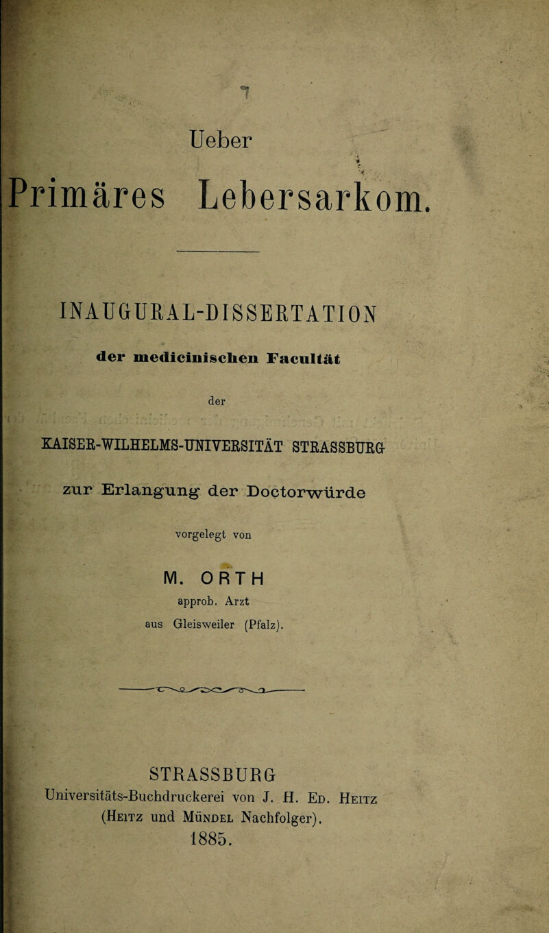 Ueber Primäres Lebersarkom. IN AUGUR AL-DISSERT ATI ON der mediciiiisclieii Facultät der KAISER-WILHELMS-UNIVERSITÄT STRASSBURG- zur Erlangung* der Doctorwürde vorgelegt von M. ORTH approb. Arzt aus Gleisweiler (Pfalz). STRASSBURG Universitäts-Buchdruckerei von J. H. Ed. Heitz (Heitz und Mündel Nachfolger). 1885.