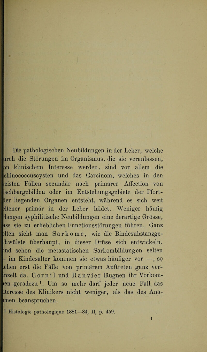 Die pathologischen Neubildungen in der Leber, welche urch die Störungen im Organismus, die sie veranlassen, on klinischem Interesse werden, sind vor allem die chinococcuscysten und das Garcinom, welches in den leisten Fällen secundär nach primärer Affection von achbargebilden oder im Entstehungsgebiete der Pfort- :1er liegenden Organen entsteht, während es sich weit dtener primär in der Leber bildet. Weniger häufig ‘langen syphilitische Neubildungen eine derartige Grösse, iss sie zu erheblichen Functionsstörungen führen. Ganz dten sieht man Sarkome, wie die Bindesubstanzge- *hwülste überhaupt, in dieser Drüse sich entwickeln, ind schon die metastatischen Sarkombildungen selten - im Kindesalter kommen sie etwas häufiger vor —, so :ehen erst die Fälle von primärem Auftreten ganz ver- nzelt da. Gornil und Ranvier läugnen ihr Vorkom¬ men geradezu1. Um so mehr darf jeder neue Fall das iteresse des Klinikers nicht weniger, als das des Anä¬ mien beanspruchen.