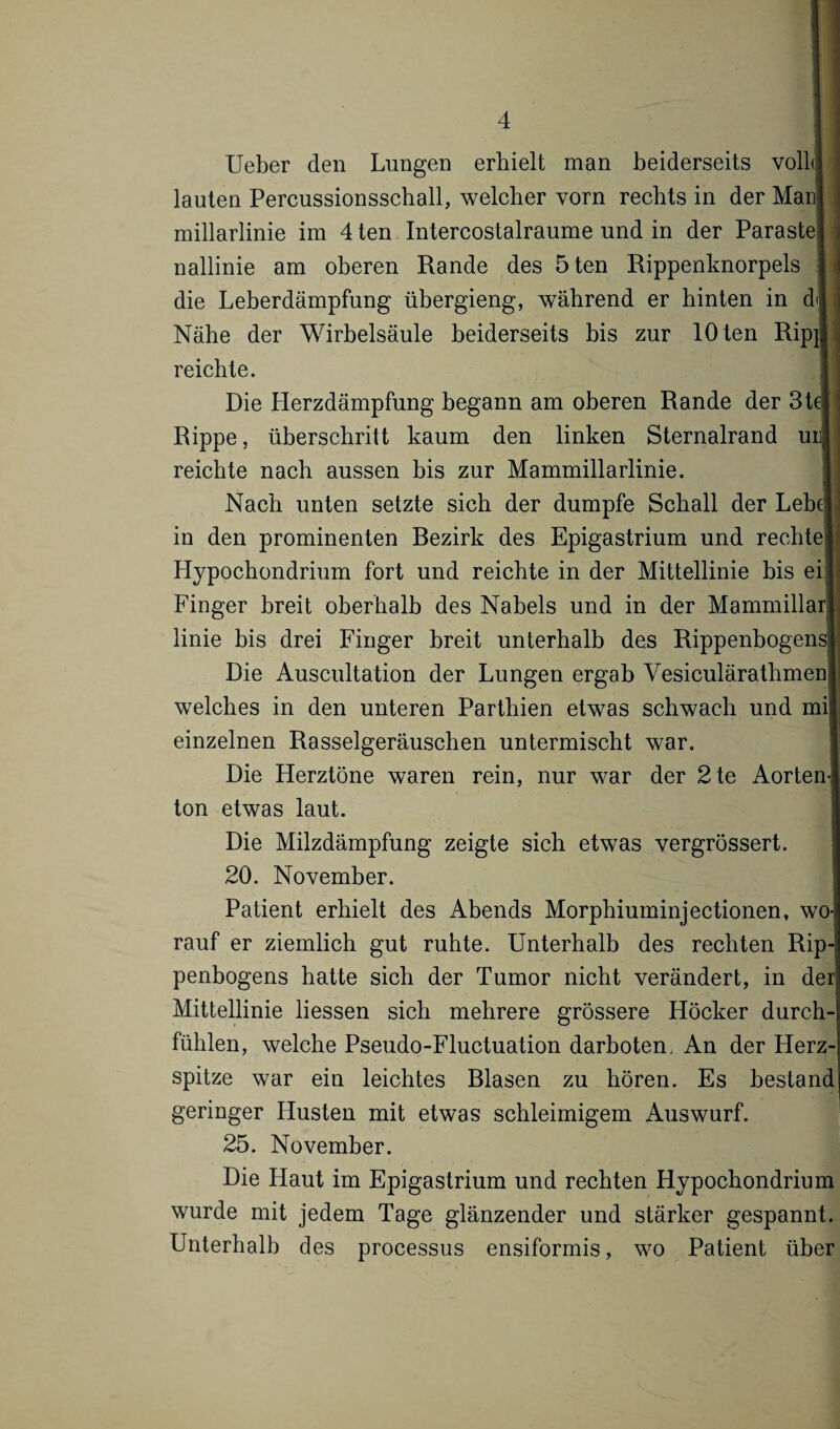 Ueber den Lungen erhielt man beiderseits voll! lauten Percussionsschall, welcher vorn rechts in der Maul millarlinie im 4 ten Intercostalraume und in der Paraste j nallinie am oberen Rande des 5 ten Rippenknorpels 1 die Leberdämpfung übergieng, während er hinten in dl Nähe der Wirbelsäule beiderseits bis zur 10 ten Ripij reichte. Die Herzdämpfung begann am oberen Rande der Stet Rippe, überschritt kaum den linken Sternalrand um reichte nach aussen bis zur Mammillarlinie. Nach unten setzte sich der dumpfe Schall der Lehel in den prominenten Bezirk des Epigastrium und rechte! Hypochondrium fort und reichte in der Mittellinie bis ei Finger breit oberhalb des Nabels und in der Mammillarl linie bis drei Finger breit unterhalb des Rippenbogens» Die Auscultation der Lungen ergab Vesiculärathmeni welches in den unteren Parthien etwas schwach und mi| einzelnen Rasselgeräuschen untermischt war. Die Herztöne waren rein, nur war der 2te Aorten¬ ton etwas laut. Die Milzdämpfung zeigte sich etwas vergrössert. 20. November. Patient erhielt des Abends Morphiuminjectionen, wo-) rauf er ziemlich gut ruhte. Unterhalb des rechten Rip-j penbogens hatte sich der Tumor nicht verändert, in derj Mittellinie Hessen sich mehrere grössere Höcker durch¬ fühlen, welche Pseudo-Fluctuation darboten. An der Herz¬ spitze war ein leichtes Blasen zu hören. Es bestand geringer Husten mit etwas schleimigem Auswurf. 25. November. Die Haut im Epigastrium und rechten Hypochondrium wurde mit jedem Tage glänzender und stärker gespannt. Unterhalb des processus ensiformis, wo Patient über