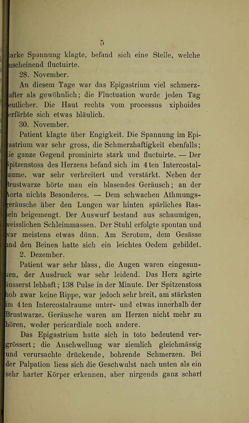 o iarke Spannung klagte, befand sieb eine Stelle, welche Inscheinend fluctuirte. 28. November. An diesem Tage war das Epigastrium viel schmerz- lafter als gewöhnlicb; die Fluctuation wurde jeden Tag leidlicher. Die Haut rechts vom processus xiphoides lerfärbte sieb etwas bläulich. 30. November. Patient klagte über Engigkeit. Die Spannung im Epi- lastrium war sehr gross, die Schmerzhaftigkeit ebenfalls; lie ganze Gegend prominirte stark und fluctuirte. — Der Ipitzenstoss des Herzens befand sich im 4ten Intercostal- laume, war sehr verbreitert und verstärkt. Neben der Brustwarze hörte man ein blasendes Geräusch; an der Borta nichts Besonderes. — Dem schwachen Athmungs- reräusche über den Lungen war hinten spärliches Ras¬ teln beigemengt. Der Auswurf bestand aus schaumigen, Iveisslichen Schleimmassen. Der Stuhl erfolgte spontan und ivar meistens etwas dünn. Am Scrotum, dem Gesässe und den Beinen hatte sich ein leichtes Oedem gebildet. 2. Dezember. Patient war sehr blass, die Augen waren eingesun¬ ken, der Ausdruck war sehr leidend. Das Herz agirte äusserst lebhaft; 138 Pulse in der Minute. Der Spitzenstoss hob zwar keine Rippe, war jedoch sehr breit, am stärksten fcm 4 ten Intercostalraume unter- und etwas innerhalb der Brustwarze. Geräusche waren am Herzen nicht mehr zu hören, weder pericardiale noch andere. Das Epigastrium hatte sich in toto bedeutend ver- grössert; die Anschwellung war ziemlich gleichmässig und verursachte drückende, bohrende Schmerzen. Bei der Palpation liess sich die Geschwulst nach unten als ein sehr harter Körper erkennen, aber nirgends ganz scharf