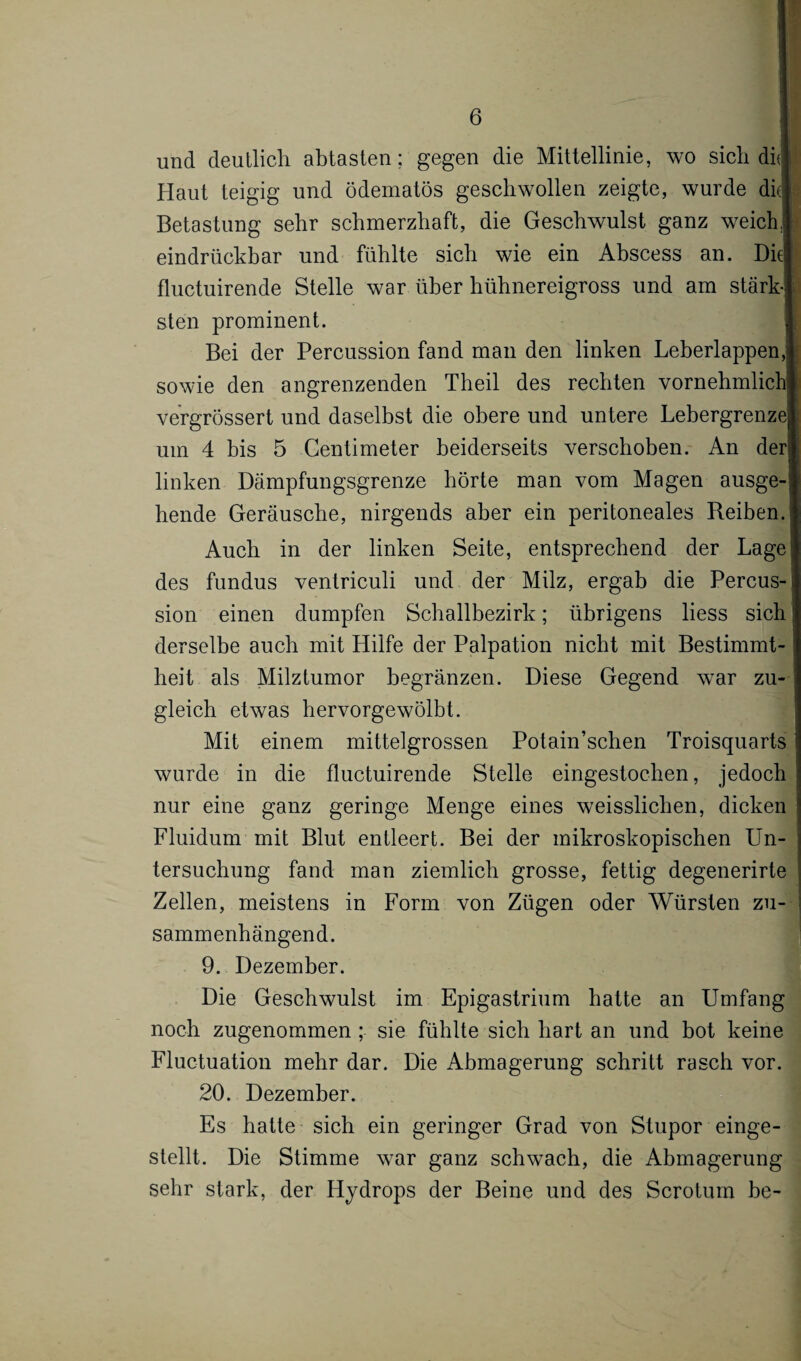 und deutlich abtasten; gegen die Mittellinie, wo sich dk! j Haut teigig und ödematös geschwollen zeigte, wurde dkl Betastung sehr schmerzhaft, die Geschwulst ganz weich ! eindrückbar und fühlte sich wie ein Abscess an. Diel fluctuirende Stelle war über hühnereigross und am stärk! sten prominent. Bei der Percussion fand man den linken Leberlappen, 1 sowie den angrenzenden Theil des rechten vornehmlich* vergrössert und daselbst die obere und untere LebergrenzeJ um 4 bis 5 Centimeter beiderseits verschoben. An der! linken Dämpfungsgrenze börte man vom Magen ausge-1 hende Geräusche, nirgends aber ein peritoneales Reiben.] Auch in der linken Seite, entsprechend der Lage des fundus venlriculi und der Milz, ergab die Percus-J sion einen dumpfen Schallbezirk; übrigens liess sich' derselbe auch mit Hilfe der Palpation nicht mit Bestimmt- | heit als Milztumor begränzen. Diese Gegend war zu- I gleich etwas hervorgewölbt. Mit einem mittelgrossen Potain’schen Troisquarts wurde in die fluctuirende Stelle eingestochen, jedoch nur eine ganz geringe Menge eines weissliclien, dicken Fluidum mit Blut entleert. Bei der mikroskopischen Un¬ tersuchung fand man ziemlich grosse, fettig degenerirte Zellen, meistens in Form von Zügen oder Würsten zu¬ sammenhängend. 9. Dezember. Die Geschwulst im Epigastrium hatte an Umfang noch zugenommen ; sie fühlte sich hart an und bot keine Fluctuation mehr dar. Die Abmagerung schritt rasch vor. 20. Dezember. Es hatte sich ein geringer Grad von Stupor einge¬ stellt. Die Stimme war ganz schwach, die Abmagerung sehr stark, der Hydrops der Beine und des Scrotum be-