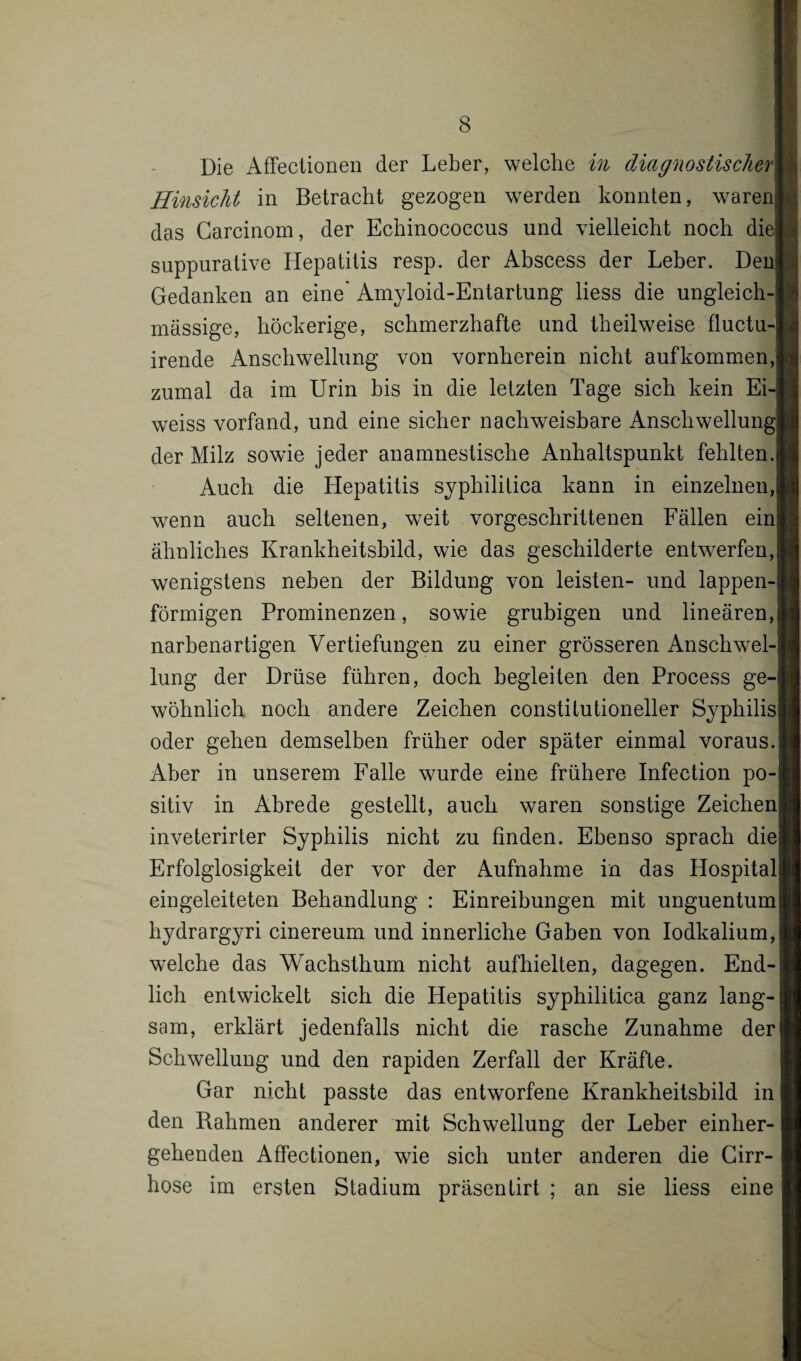 Die Affectionen der Leber, welche in diagnostische? Hinsicht in Betracht gezogen werden konnten, waren das Carcinom, der Echinococcus und vielleicht noch die suppurative Hepatitis resp. der Abscess der Leber. Den Gedanken an eine' Amyloid-Entartung liess die ungleich- massige, höckerige, schmerzhafte und theilweise fluctu- irende Anschwellung von vornherein nicht auf kommen, zumal da im Urin bis in die letzten Tage sich kein Ei-| weiss vorfand, und eine sicher nachweisbare Anschwellung der Milz sowie jeder anamnestische Anhaltspunkt fehlten. Auch die Hepatitis syphilitica kann in einzelnen, wenn auch seltenen, weit vorgeschrittenen Fällen ein ähnliches Krankheitsbild, wie das geschilderte entwerfen, wenigstens neben der Bildung von leisten- und lappen¬ förmigen Prominenzen, sowie grubigen und lineären, narbenartigen Vertiefungen zu einer grösseren Anschwel¬ lung der Drüse führen, doch begleiten den Process ge¬ wöhnlich noch andere Zeichen constitutioneller Syphilis oder gehen demselben früher oder später einmal voraus. Aber in unserem Falle wurde eine frühere Infection po¬ sitiv in Abrede gestellt, auch waren sonstige Zeichen inveterirter Syphilis nicht zu finden. Ebenso sprach die Erfolglosigkeit der vor der Aufnahme in das Hospital eingeleiteten Behandlung : Einreihungen mit unguentum hydrargyri cinereum und innerliche Gaben von Iodkalium, welche das Wachsthum nicht aufhielten, dagegen. End¬ lich entwickelt sich die Hepatitis syphilitica ganz lang¬ sam, erklärt jedenfalls nicht die rasche Zunahme der Schwellung und den rapiden Zerfall der Kräfte. Gar nicht passte das entworfene Krankheitshild in den Rahmen anderer mit Schwellung der Leber einher¬ gehenden Affectionen, wie sich unter anderen die Girr- hose im ersten Stadium präsentirt ; an sie liess eine