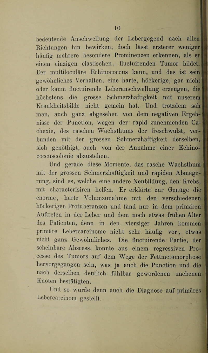 bedeutende Anschwellung der Lebergegend nach allen j Richtungen hin bewirken, doch lässt ersterer weniger! häufig mehrere besondere Prominenzen erkennen, als er einen einzigen elastischen, fluctuirenden Tumor bildet. Der multiloculäre Echinococcus kann, und das ist sein gewöhnliches Verhalten, eine harte, höckerige, gar nicht oder kaum fluctuirende Leberanschwellung erzeugen, die höchstens die grosse Schmerzhaftigkeit mit unserem Krankheitsbilde nicht gemein hat. Und trotzdem sah man, auch ganz abgesehen von dem negativen Ergeb¬ nisse der Punction, wegen der rapid zunehmenden Ca- chexie, des raschen Wachsthums der Geschwulst, ver¬ bunden mit der grossen Schmerzhaftigkeit derselben, sich genöthigt, auch von der Annahme einer Echino- coccuscolonie abzustehen. Und gerade diese Momente, das rasche Wachsthum mit der grossen Schmerzhaftigkeit und rapiden Abmage¬ rung, sind es, welche eine andere Neubildung, den Krebs, mit characterisiren helfen. Er erklärte zur Genüge die enorme, harte Volumzunahme mit den verschiedenen höckerigen Protuberanzen und fand nur in dem primären Auftreten in der Leber und dem noch etwas frühen Alter des Patienten, denn in den vierziger Jahren kommen primäre Lebercarcinome nicht sehr häufig vor, etwas nicht ganz Gewöhnliches. Die fluctuirende Partie, der scheinbare Abscess, konnte aus einem regressiven Pro- cesse des Tumors auf dem Wege der Fettmetamorphose hervorgegangen sein, was ja auch die Punction und die nach derselben deutlich fühlbar gewordenen unebenen Knoten bestätigten. Und so wurde denn auch die Diagnose auf primäres Lebercarcinom gestellt.