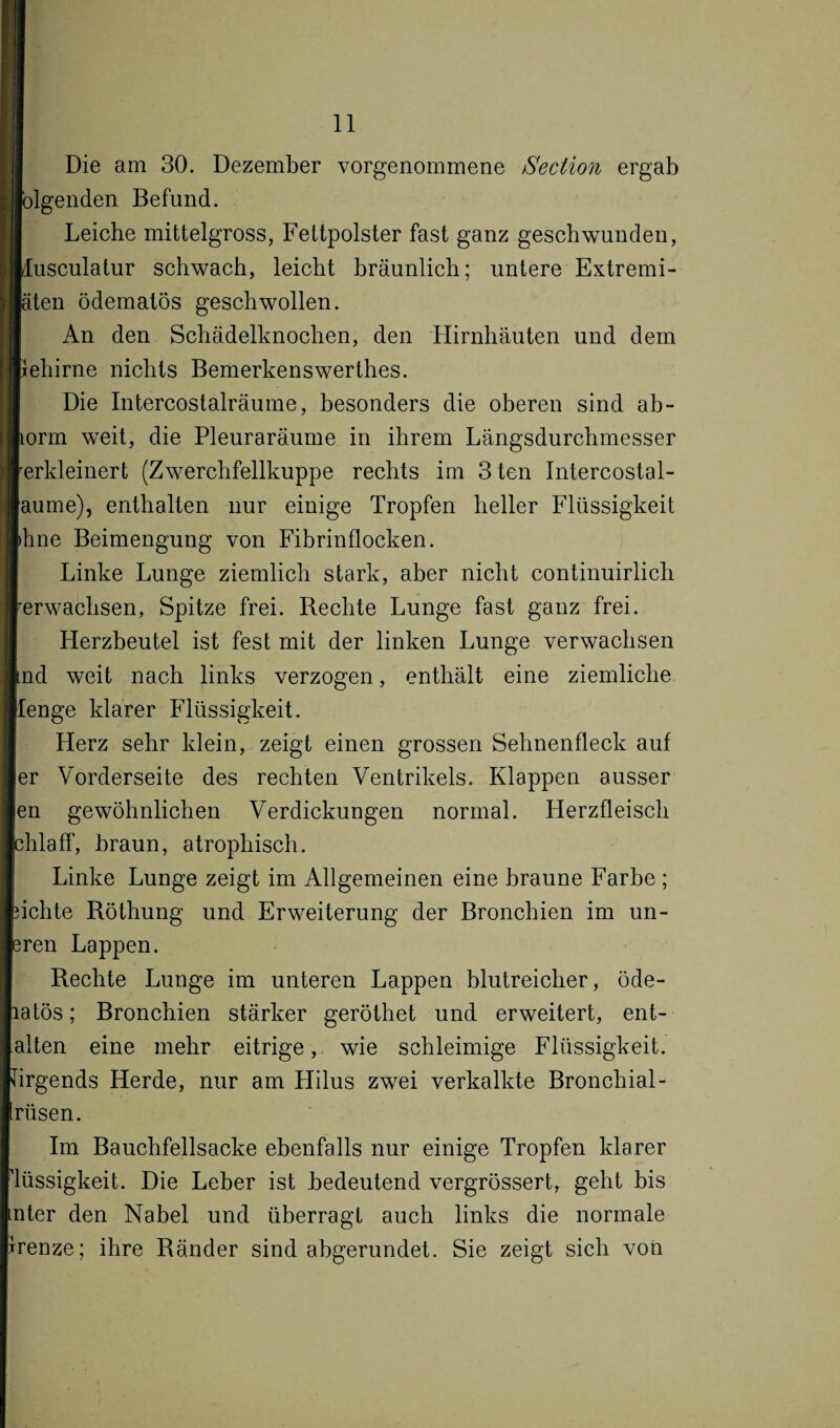 Die am 30. Dezember vorgenommene /Section ergab folgenden Befund. Leiche mittelgross, Fettpolster fast ganz geschwunden, dusculatur schwach, leicht bräunlich; untere Extremi- äten ödematös geschwollen. An den Schädelknochen, den Hirnhäuten und dem rehirne nichts Bemerkens wer thes. Die Intercostalräume, besonders die oberen sind ab- torm weit, die Pleuraräume in ihrem Längsdurchmesser rerkleinert (Zwerchfellkuppe rechts im 3 ten Intercostal- aume), enthalten nur einige Tropfen heller Flüssigkeit ihne Beimengung von Fibrinflocken. Linke Lunge ziemlich stark, aber nicht continuirlich ^erwachsen, Spitze frei. Rechte Lunge fast ganz frei. LIerzbeutel ist fest mit der linken Lunge verwachsen ind weit nach links verzogen, enthält eine ziemliche [enge klarer Flüssigkeit. Herz sehr klein, zeigt einen grossen Sehnenfleck auf er Vorderseite des rechten Ventrikels. Klappen ausser en gewöhnlichen Verdickungen normal. Herzfleisch chlaff, braun, atrophisch. Linke Lunge zeigt im Allgemeinen eine braune Farbe ; flehte Röthung und Erweiterung der Bronchien im un¬ sren Lappen. Rechte Lunge im unteren Lappen blutreicher, öde- latös; Bronchien stärker geröthet und erweitert, ent¬ falten eine mehr eitrige, wie schleimige Flüssigkeit, firgends Herde, nur am Hilus zwei verkalkte Bronchial- irüsen. Im Bauchfellsacke ebenfalls nur einige Tropfen klarer ■lüssigkeit. Die Leber ist bedeutend vergrössert, geht bis mter den Nabel und überragt auch links die normale rrenze; ihre Ränder sind abgerundet. Sie zeigt sich von