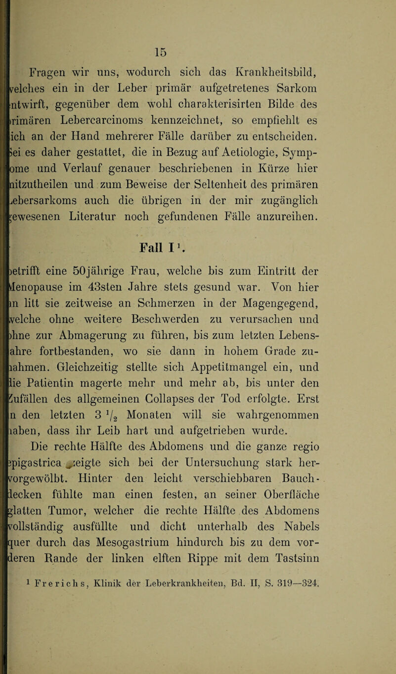 Fragen wir uns, wodurch sich das Krankheitsbild, reiches ein in der Leber primär aufgetretenes Sarkom |ntwirft, gegenüber dem wohl charakterisirten Bilde des rimären Lebercarcinoms kennzeichnet, so empfiehlt es [ich an der Hand mehrerer Fälle darüber zu entscheiden, pei es daher gestattet, die in Bezug auf Aetiologie, Symp- >me und Verlauf genauer beschriebenen in Kürze hier litzutheilen und zum Beweise der Seltenheit des primären iebersarkoms auch die übrigen in der mir zugänglich gewesenen Literatur noch gefundenen Fälle anzureihen. Fall 11. Detrifft eine 50jährige Frau, welche bis zum Eintritt der VIenopause im 43sten Jahre stets gesund war. Von hier n litt sie zeitweise an Schmerzen in der Magengegend, eiche ohne weitere Beschwerden zu verursachen und hne zur Abmagerung zu führen, bis zum letzten Lebens- ahre fortbestanden, wo sie dann in hohem Grade zu¬ ahmen. Gleichzeitig stellte sich Appetitmangel ein, und ie Patientin magerte mehr und mehr ab, bis unter den pufällen des allgemeinen Gollapses der Tod erfolgte. Erst n den letzten 3 */2 Monaten will sie wahrgenommen aben, dass ihr Leib hart und aufgetrieben wurde. Die rechte Hälfte des Abdomens und die ganze regio pigastrica geigte sich bei der Untersuchung stark her- orgewölbt. Hinter den leicht verschiebbaren Bauch¬ ecken fühlte man einen festen, an seiner Oberfläche latten Tumor, welcher die rechte Hälfte des Abdomens vollständig ausfüllte und dicht unterhalb des Nabels quer durch das Mesogastrium hindurch bis zu dem vor¬ deren Rande der linken elften Rippe mit dem Tastsinn 1 Frericlis, Klinik der Leberkrankkeiten, Bd. II, S. 319—324,