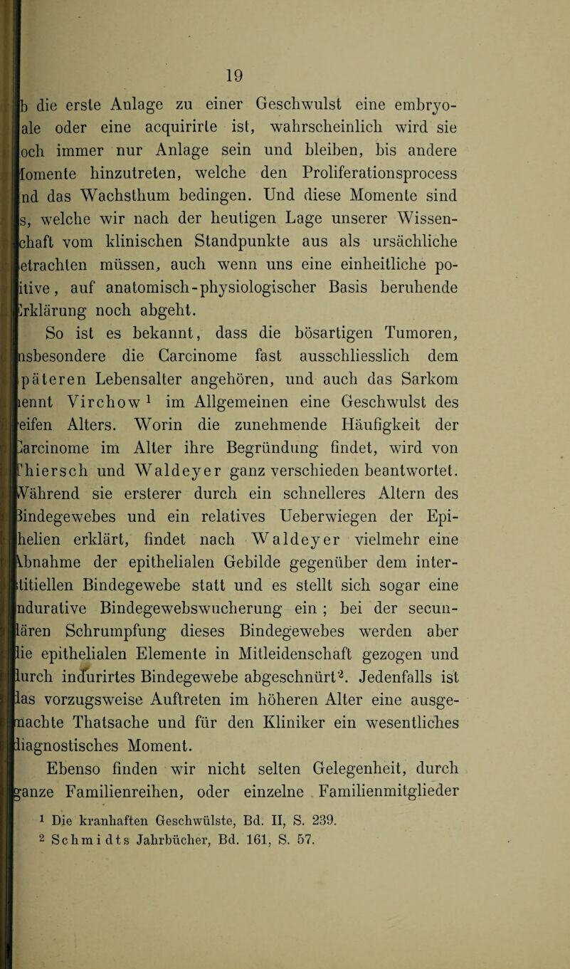 b die erste Anlage zu einer Geschwulst eine embryo- ale oder eine acquirirte ist, wahrscheinlich wird sie och immer nur Anlage sein und bleiben, bis andere lomente hinzutreten, welche den Proliferationsprocess nd das Wachsthum bedingen. Und diese Momente sind s, welche wir nach der heutigen Lage unserer Wissen- Ichaft vom klinischen Standpunkte aus als ursächliche letrachten müssen, auch wenn uns eine einheitliche po- itive, auf anatomisch-physiologischer Basis beruhende Erklärung noch abgeht. So ist es bekannt, dass die bösartigen Tumoren, psbesondere die Carcinome fast ausschliesslich dem päteren Lebensalter angehören, und auch das Sarkom pennt Virchow 1 im Allgemeinen eine Geschwulst des reifen Alters. Worin die zunehmende Häufigkeit der Carcinome im Alter ihre Begründung findet, wfird von Chiersch und Waldeyer ganz verschieden beantwortet. Während sie ersterer durch ein schnelleres Altern des Bindegewebes und ein relatives Ueberwiegen der Epi- Ihelien erklärt, findet nach Waldeyer vielmehr eine Mmahme der epithelialen Gebilde gegenüber dem inter¬ stitiellen Bindegewebe statt und es stellt sich sogar eine Indurative Bindegewebswucherung ein; bei der secun- lären Schrumpfung dieses Bindegewebes werden aber lie epithelialen Elemente in Mitleidenschaft gezogen und lureh incfurirtes Bindegewebe abgeschnürt2. Jedenfalls ist las vorzugsweise Auftreten im höheren Alter eine ausge- nachte Thatsache und für den Kliniker ein wesentliches liagnostisches Moment. Ebenso finden wir nicht selten Gelegenheit, durch *anze Familienreihen, oder einzelne Familienmitglieder 1 Die kranhaften Geschwülste, Bd. II, S. 239. 2 Schmidts Jahrbücher, Bd. 161, S. 57.