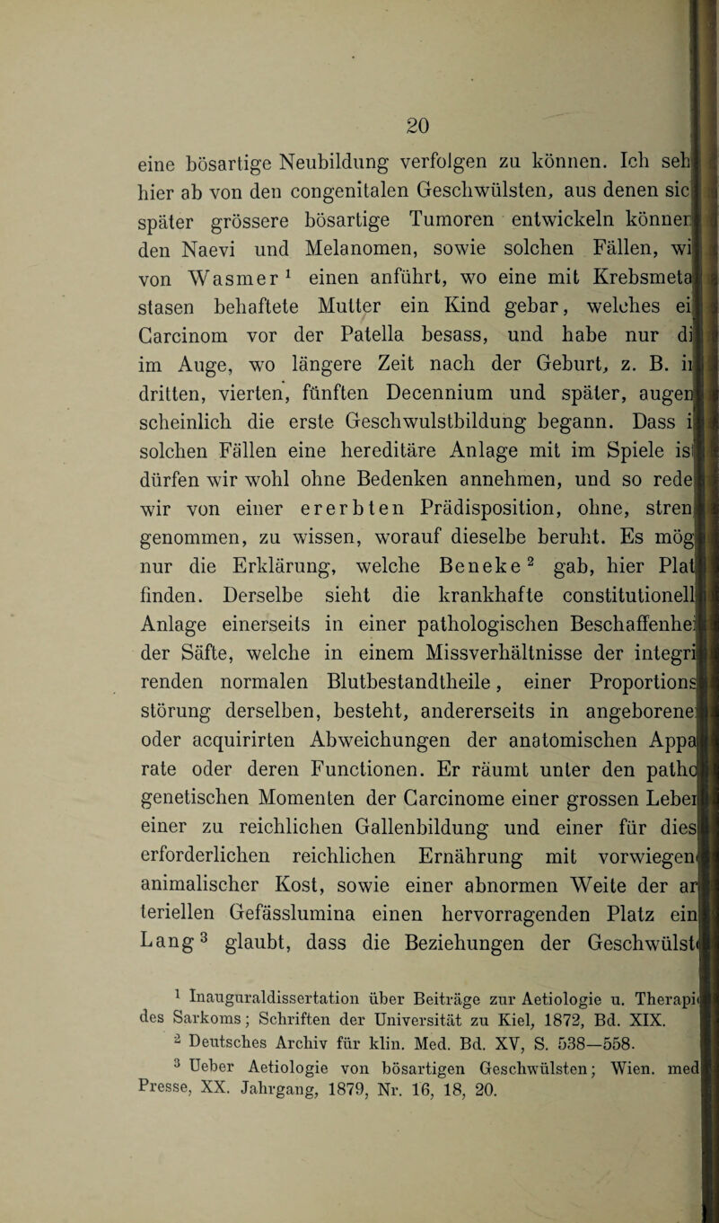 eine bösartige Neubildung verfolgen za können. Ich seh hier ab von den congenitalen Geschwülsten, aus denen sic: später grössere bösartige Tumoren entwickeln können den Naevi und Melanomen, sowie solchen Fällen, wij von Wasmer 1 einen anfübrt, wo eine mit Krebsmetc stasen behaftete Mutter ein Kind gebar, welches ei] Garcinom vor der Patella besass, und habe nur di] im Auge, wo längere Zeit nach der Geburt, z. B. iij dritten, vierten, fünften Decennium und später, augei scheinlich die erste Gesellwulstbildung begann. Dass i| solchen Fällen eine hereditäre Anlage mit im Spiele isll dürfen wir wohl ohne Bedenken annehmen, und so rede wir von einer ererbten Prädisposition, ohne, strenj genommen, zu wissen, worauf dieselbe beruht. Es mö{ nur die Erklärung, welche Beneke2 gab, hier Plat] finden. Derselbe siebt die krankhafte constitutionellj Anlage einerseits in einer pathologischen Beschaffenheit der Säfte, welche in einem Missverhältnisse der integrij renden normalen Blutbestandtheile, einer Proportion* Störung derselben, besteht, andererseits in angeborene: oder acquirirten Abweichungen der anatomischen Appaji rate oder deren Functionen. Er räumt unter den path( genetischen Momenten der Carcinome einer grossen Lebeii einer zu reichlichen Gallenbildung und einer für diesi! erforderlichen reichlichen Ernährung mit vorwiegend animalischer Kost, sowie einer abnormen Weite der ar|| teriellen Gefässlumina einen hervorragenden Platz ein! Lang3 glaubt, dass die Beziehungen der Geschwülst» 1 Inauguraldissertation über Beiträge zur Aetiologie u. Therapnl des Sarkoms; Schriften der Universität zu Kiel, 1872, Bd. XIX. 2 Deutsches Archiv für klin. Med. Bd. XV, S. 538—558. 3 Ueber Aetiologie von bösartigen Geschwülsten; Wien, med Presse, XX. Jahrgang, 1879, Nr. 16, 18, 20.