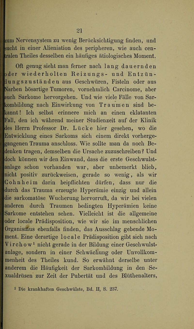 hum Nervensystem zu wenig Berücksichtigung finden, und sucht in einer Alieniation des peripheren, wie auch cen¬ tralen Theiles desselben ein häufiges ätiologisches Moment. Oft genug sieht man ferner nach lang dauernden oder wiederholten Reizungs- und Entzün- tlungszuständen aus Geschwüren, Fisteln oder aus Narben bösartige Tumoren, vornehmlich Garcinome, aber buch Sarkome hervorgehen. Und wie viele Fälle von Sar¬ kombildung nach Einwirkung von Traumen sind be¬ kannt ! Ich selbst erinnere mich an einen eklatanten Fall, den ich während meiner Studienzeit auf der Klinik des Herrn Professor Dr. Lücke hier gesehen, wo die Entwicklung eines Sarkoms sich einem direkt vorherge¬ gangenen Trauma anschloss. Wie sollte man da noch Be¬ idenken tragen, demselben die Ursache zuzuschreiben? Und Idoch können wir den Einwand, dass die erste Geschwulst- ianlage schon vorhanden war, aber unbemerkt blieb, nicht positiv zurückweisen, gerade so wenig, als wir Gohnheim darin beipflichten dürfen, dass nur die durch das Trauma erzeugte Hyperämie einzig und allein die sarkomatöse Wucherung hervorruft, da wir bei vielen anderen durch Traumen bedingten Hyperämien keine Sarkome entstehen sehen. Vielleicht ist die allgemeine oder locale Prädisposition, wie wir sie im menschlichen Organismus ebenfalls finden, das Ausschlag gebende Mo¬ ment. Eine derartige locale Prädisposition gibt sich nach Virchow1 nicht gerade in der Bildung einer Geschwulst¬ anlage, sondern in einer Schwächung oder Unvollkom¬ menheit des Theiles kund. So erwähnt derselbe unter anderem die Häufigkeit der Sarkombildung in den Se¬ xualdrüsen zur Zeit der Pubertät und des Blüthenalters,