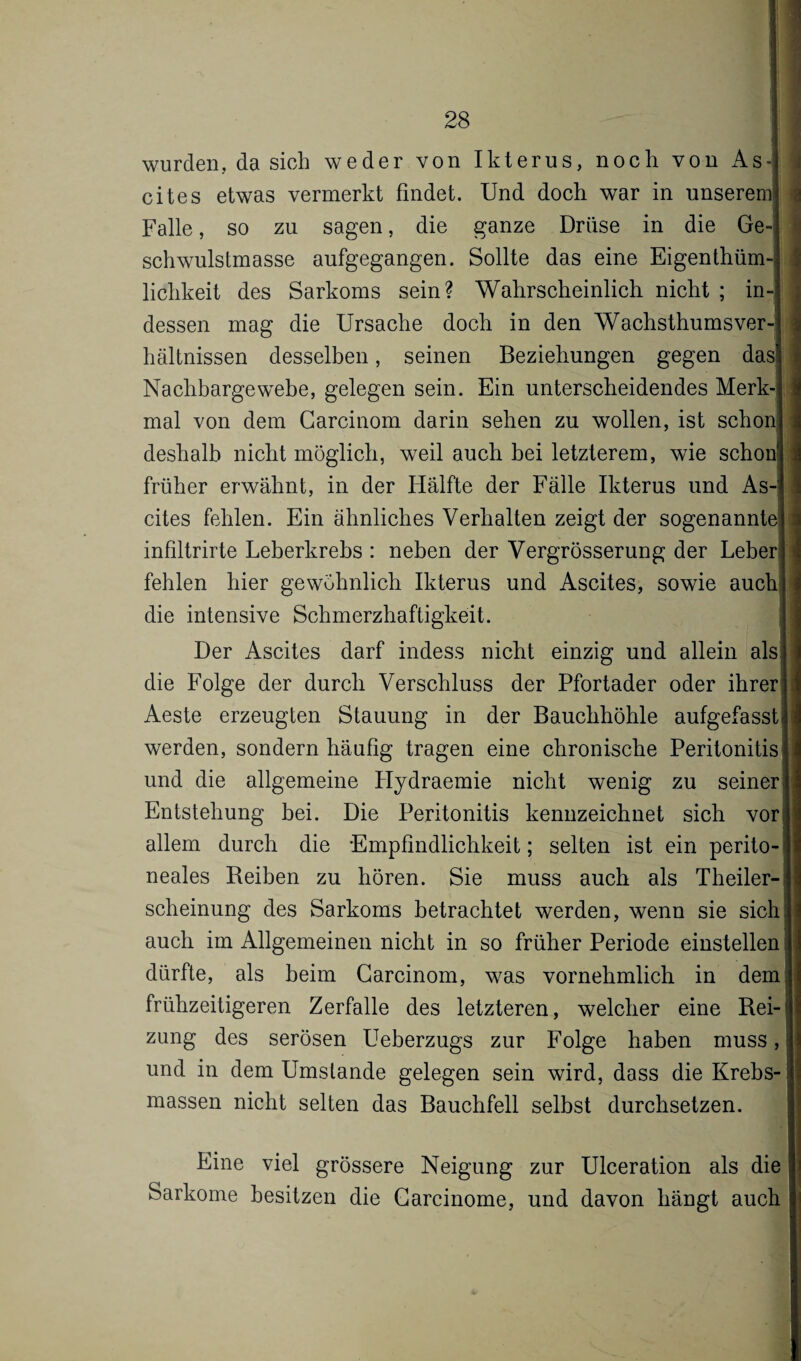 wurden, da sich weder von Ikterus, noch von As¬ cites etwas vermerkt findet. Und doch war in unserem! Falle, so zu sagen, die ganze Drüse in die Ge-j schwulstmasse aufgegangen. Sollte das eine EigenthümJ lichkeit des Sarkoms sein? Wahrscheinlich nicht ; in-j dessen mag die Ursache doch in den Wachsthums ver 4 hältnissen desselben, seinen Beziehungen gegen das! Nachbargewebe, gelegen sein. Ein unterscheidendes Merk-| 3 mal von dem Carcinom darin sehen zu wollen, ist schon deshalb nicht möglich, weil auch bei letzterem, wie schon! früher erwähnt, in der Hälfte der Fälle Ikterus und As-jj cites fehlen. Ein ähnliches Verhalten zeigt der sogenannte infiltrirte Leberkrebs : neben der Vergrösserung der Leber j i fehlen hier gewöhnlich Ikterus und Ascites, sowie auch die intensive Schmerzhaftigkeit. Der Ascites darf indess nicht einzig und allein als die Folge der durch Verschluss der Pfortader oder ihrer Aeste erzeugten Stauung in der Bauchhöhle aufgefassti werden, sondern häufig tragen eine chronische Peritonitis ji und die allgemeine Hydraemie nicht wenig zu seinerI] Entstehung bei. Die Peritonitis kennzeichnet sich vor allem durch die Empfindlichkeit; selten ist ein perito-J neales Reiben zu hören. Sie muss auch als Theiler-j scheinung des Sarkoms betrachtet werden, wenn sie sich j auch im Allgemeinen nicht in so früher Periode einstellen j dürfte, als heim Carcinom, was vornehmlich in dem.] frühzeitigeren Zerfalle des letzteren, welcher eine Rei-jjj zung des serösen Ueberzugs zur Folge haben muss, j und in dem Umstande gelegen sein wird, dass die Krebs-11 massen nicht selten das Bauchfell selbst durchsetzen. |j Eine viel grössere Neigung zur Ulceration als die f Sarkome besitzen die Carcinome, und davon hängt auch I