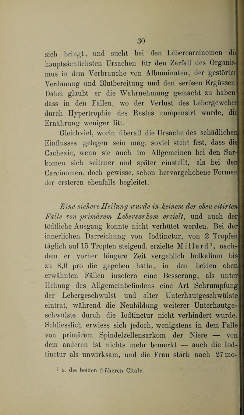 sich bringt, und sucht bei den Lebercarcinomen di<| hauptsächlichsten Ursachen für den Zerfall des Organis¬ mus in dem Verbrauche von Albuminaten, der gestörter] Verdauung und Blutbereitung und den serösen Ergüssen. Dabei glaubt er die Wahrnehmung gemacht zu haben! dass in den Fällen, wo der Verlust des Lebergewebes] durch Hypertrophie des Restes compensirt wurde, die] Ernährung weniger litt. Gleichviel, worin überall die Ursache des schädlichen] Einflusses gelegen sein mag, soviel steht fest, dass die] Cachexie, wenn sie auch im Allgemeinen bei den Sar¬ komen sich seltener und später einstellt, als bei den] Carcinomen, doch gewisse, schon hervorgehobene Formen] der ersteren ebenfalls begleitet. Eine sichere Heilung wurde in Keinem der ölen citirtem Fälle von primärem Lebersarhom erzielt, und auch der}1] tödtliche Ausgang konnte nicht verhütet werden. Bei der] innerlichen Darreichung von Iodtinctur, von 2 Tropfen« täglich auf 15 Tropfen steigend, erzielte Millard1, nach-i dem er vorher längere Zeit vergeblich Iodkalium bis!] zu 8,0 pro die gegeben hatte, in den beiden oben] erwähnten Fällen insofern eine Besserung, als unter Hebung des Allgemeinbefindens eine Art Schrumpfung: der Lebergeschwulst und alter Unterhautgeschwülste1 eintrat, während die Neubildung weiterer Unterhautge-j schwülste durch die Iodtinctur nicht verhindert wurde. Schliesslich erwiess sich jedoch, wenigstens in dem Falle! von primärem Spindelzellensarkom der Niere — vonj dem anderen ist nichts mehr bemerkt — auch die Iod¬ tinctur als unwirksam, und die Frau starb nach 27 mo- 1 s. die beiden früheren Citate.