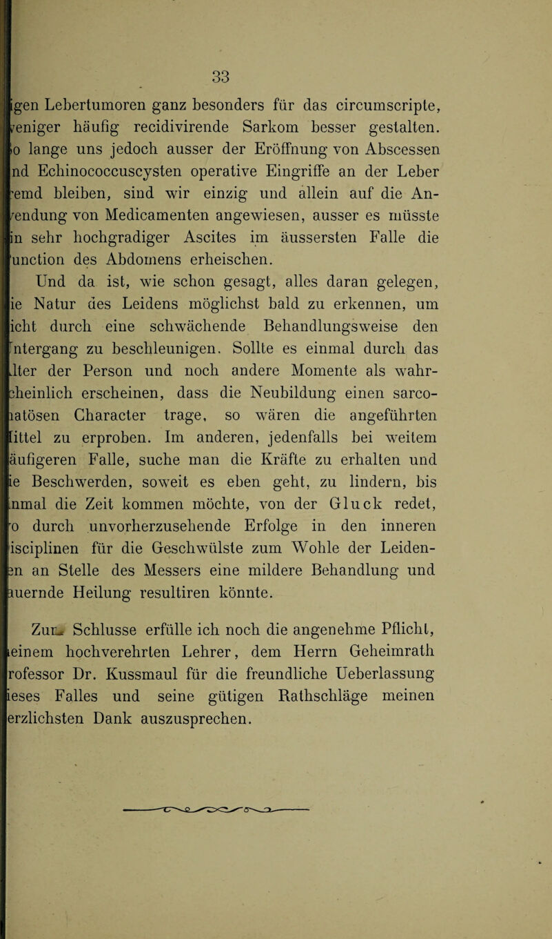 Igen Lebertumoren ganz besonders für das circumscripte, weniger häufig recidivirende Sarkom besser gestalten. >o lange uns jedoch ausser der Eröffnung von Abscessen nd Echinococcuscysten operative Eingriffe an der Leber ’emd bleiben, sind wir einzig und allein auf die An¬ wendung von Medicamenten angewiesen, ausser es müsste in sehr hochgradiger Ascites im äussersten Falle die unction des Abdomens erheischen. Und da ist, wie schon gesagt, alles daran gelegen, ie Natur des Leidens möglichst bald zu erkennen, um icht durch eine schwächende Behandlungsweise den Fntergang zu beschleunigen. Sollte es einmal durch das .lter der Person und noch andere Momente als wahr- sheinlich erscheinen, dass die Neubildung einen sarco- latösen Character trage, so wären die angeführten littel zu erproben. Im anderen, jedenfalls bei weitem äufigeren Falle, suche man die Kräfte zu erhalten und ie Beschwerden, soweit es eben geht, zu lindern, bis nmal die Zeit kommen möchte, von der Gluck redet, ro durch unvorherzusehende Erfolge in den inneren isciplinen für die Geschwülste zum Wohle der Leiden- m an Stelle des Messers eine mildere Behandlung und mernde Heilung resultiren könnte. Zum Schlüsse erfülle ich noch die angenehme Pflicht, Leinem hochverehrten Lehrer, dem Herrn Geheimrath rofessor Dr. Kussmaul für die freundliche Ueberlassung ieses Falles und seine gütigen Rathschläge meinen erzlichsten Dank auszusprechen.