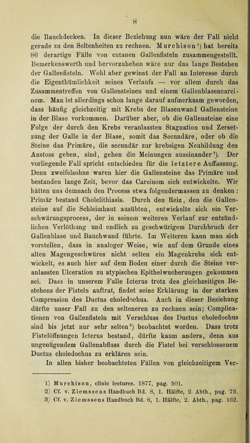 die Bauchdecken. In dieser Beziehung nun wäre der Fall nicht gerade zu den Seltenheiten zu rechnen. Murchison l) hat bereits 86 derartige Fälle von cutanen Gallenfisteln zusammengestellt. Bemerkenswerth und hervorzuheben wäre nur das lange Bestehen der Gallenfisteln. Wohl aber gewinnt der Fall an Interesse durch die Eigentümlichkeit seines Verlaufs — vor allem durch das Zusammentreffen von Gallensteinen und einem Gallenblasencarci- nom. Man ist allerdings schon lange darauf aufmerksam geworden, dass häufig gleichzeitig mit Krebs der Blasenwand Gallensteine in der Blase Vorkommen. Darüber aber, ob die Gallensteine eine Folge der durch den Krebs veranlassten Stagnation und Zerset¬ zung der Galle in der Blase, somit das Secundäre, oder ob die Steine das Primäre, die secundär zur krebsigen Neubildung den Anstoss geben, sind, gehen die Meinungen auseinander2). Der vorliegende Fall spricht entschieden für die letztere Auffassung. Denn zweifelsohne waren hier die Gallensteine das Primäre und bestanden lange Zeit, bevor das Carcinom sich entwickelte. Wir hätten uns demnach den Process etwa folgendermassen zu denken : Primär bestand Cholelithiasis. Durch den Reiz, den die Gallen¬ steine auf die Schleimhaut ausübten, entwickelte sich ein Ver- schwärungsprocess, der in seinem weiteren Verlauf zur entzünd¬ lichen Verlöthung und endlich zu geschwürigem Durchbruch der Gallenblase und Bauch wand führte. Im Weiteren kann man sich vorstellen, dass in analoger Weise, wie auf dem Grunde eines alten Magengeschwüres nicht selten ein Magenkrebs sich ent¬ wickelt, es auch hier auf dem Boden einer durch die Steine ver¬ anlassten Ulceration zu atypischen Epithelwucherungen gekommen sei. Dass in unserem Falle Icterus trotz des gleichzeitigen Be¬ stehens der Fisteln auftrat, findet seine Erklärung in der starken Compression des Ductus choledochus. Auch in dieser Beziehung dürfte unser Fall zu den selteneren zu rechnen sein; Compliea- tionen von Gallenfisteln mit Verschluss des Ductus choledochus sind bis jetzt nur sehr selten3) beobachtet worden. Dass trotz FistelöfFnungen Icterus bestand, dürfte kaum anders, denn aus ungenügendem Gallenabfluss durch die Fistel bei verschlossenem Ductus choledochus zu erklären sein. In allen bisher beobachteten Fällen von gleichzeitigem Ver- 1) Murchison, clinic leetures. 1877, pag. 501. 2) Cf. v. Ziemssens Handbuch Bd. 8, 1. Hälfte, 2. Abth., pag. 78. 8) Cf. v. Ziems se ns Handbuch Bd. 8, 1. Hälfte, 2. Abth., pag. 162.