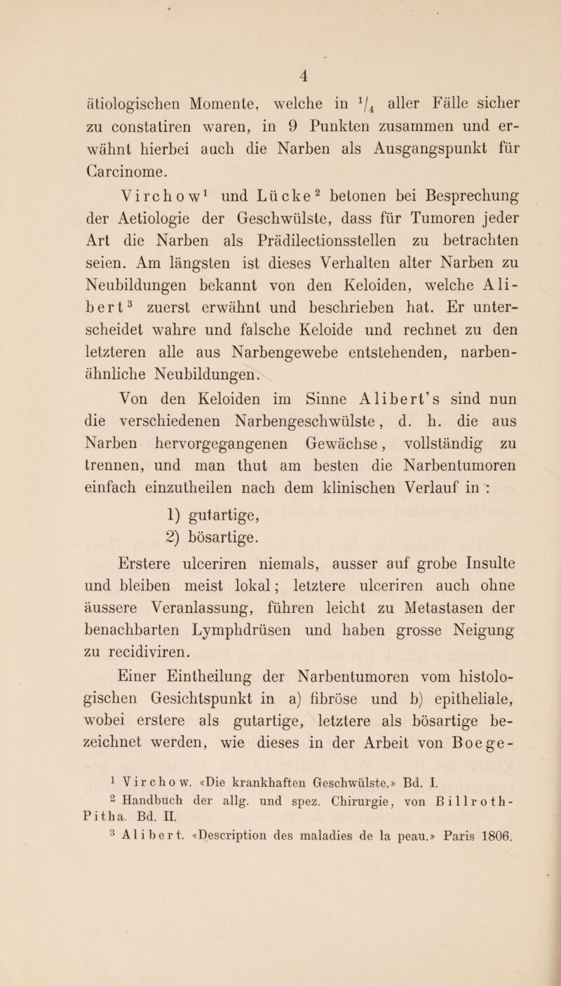 ätiologischen Momente, welche in x/4 aller Fälle sicher zu constatiren waren, in 9 Punkten zusammen und er¬ wähnt hierbei auch die Narben als Ausgangspunkt für Carcinome. Virchow1 und Lücke2 betonen bei Besprechung der Aetiologie der Geschwülste, dass für Tumoren jeder Art die Narben als Prädilectionsstellen zu betrachten seien. Am längsten ist dieses Verhalten alter Narben zu Neubildungen bekannt von den Keloiden, welche Ali¬ la e r t3 zuerst erwähnt und beschrieben hat. Er unter¬ scheidet wahre und falsche Keloide und rechnet zu den letzteren alle aus Narbengewebe entstehenden, narben¬ ähnliche Neubildungen. Von den Keloiden im Sinne Alibert’s sind nun die verschiedenen Narbengeschwülste, d. h. die aus Narben hervorgegangenen Gewächse, vollständig zu trennen, und man thut am besten die Narbentumoren einfach einzutheilen nach dem klinischen Verlauf in : 1) gutartige, 2) bösartige. Erstere ulceriren niemals, ausser auf grobe Insulte und bleiben meist lokal; letztere ulceriren auch ohne äussere Veranlassung, führen leicht zu Metastasen der benachbarten Lymphdrüsen und haben grosse Neigung zu recidiviren. Einer Eintheilung der Narbentumoren vom histolo¬ gischen Gesichtspunkt in a) fibröse und b) epitheliale, wobei erstere als gutartige, letztere als bösartige be¬ zeichnet werden, wie dieses in der Arbeit von Boege- 1 Virchow. «Die krankhaften Geschwülste.» Bd. I. 2 Handbuch der allg. und spez. Chirurgie, von Billroth- Pitha. Bd. II. 3 Ali her t. «Description des maladies de la peau.» Paris 1806.