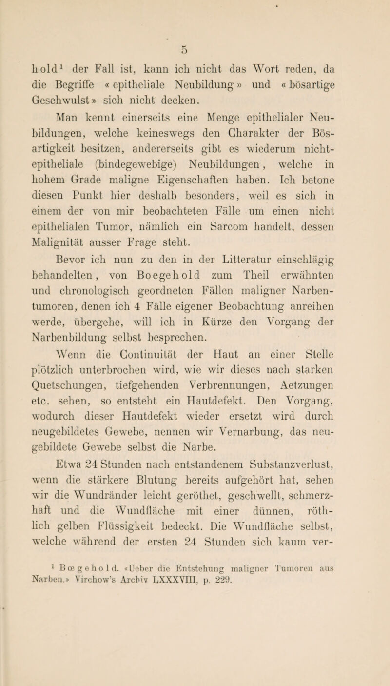 hold1 der Fall ist, kann ich nicht das Wort reden, da die Begriffe «epitheliale Neubildung» und «bösartige Geschwulst» sich nicht decken. Man kennt einerseits eine Menge epithelialer Neu¬ bildungen, welche keineswegs den Charakter der Bös¬ artigkeit besitzen, andererseits gibt es wiederum nicht¬ epitheliale (bindegewebige) Neubildungen, welche in hohem Grade maligne Eigenschaften haben. Ich betone diesen Punkt hier deshalb besonders, weil es sich in einem der von mir beobachteten Fälle um einen nicht epithelialen Tumor, nämlich ein Sarcom handelt, dessen Malignität ausser Frage steht. Bevor ich nun zu den in der Litteratur einschlägig behandelten, von Boegehold zum Theil erwähnten und chronologisch geordneten Fällen maligner Narben- tumoren, denen ich 4 Fälle eigener Beobachtung anreihen werde, übergehe, will ich in Kürze den Vorgang der Narbenbildung selbst besprechen. Wenn die Continuität der Haut an einer Stelle plötzlich unterbrochen wird, wie wir dieses nach starken Quetschungen, tiefgehenden Verbrennungen, Aetzungen etc. sehen, so entsteht ein Hautdefekt. Den Vorgang, wodurch dieser Ilautdefekt wieder ersetzt wird durch neugehildetes Gewebe, nennen wir Vernarbung, das neu¬ gebildete Gewebe selbst die Narbe. Etwa 24 Stunden nach entstandenem Substanzverlust, wenn die stärkere Blutung bereits aufgehört hat, sehen wir die Wundränder leicht geröthet, geschwellt, schmerz¬ haft und die Wundfläche mit einer dünnen, röth- lich gelben Flüssigkeit bedeckt. Die Wundfläche selbst, welche während der ersten 24 Stunden sich kaum ver- 1 Boegehold. «Ueber die Entstehung maligner Tumoren aus Narben.» Virchow’s Archiv LXXXVI1T p. 22<).